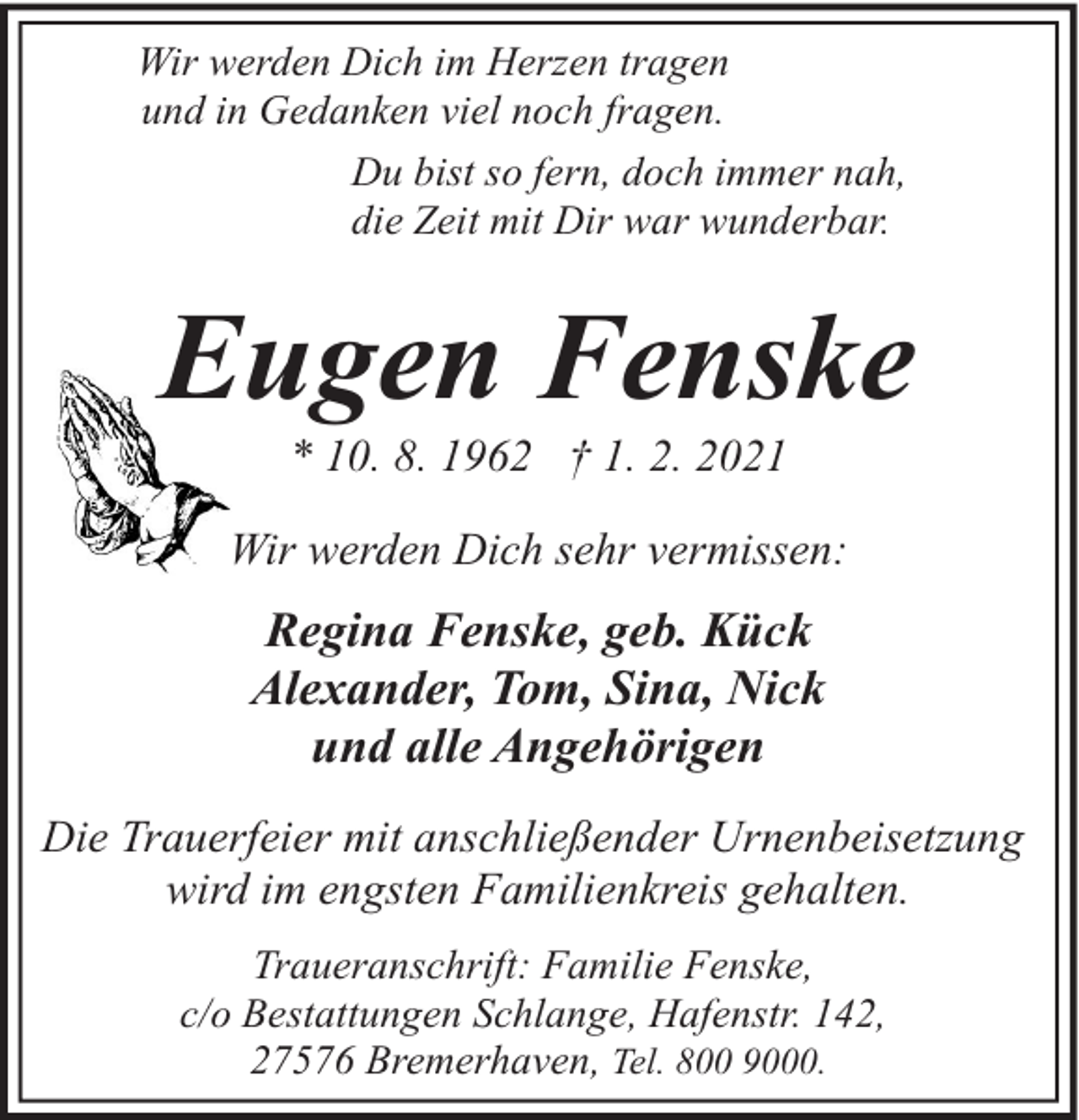 <p>Wir werden Dich im Herzen tragen<br />und in Gedanken viel noch fragen.<br />Du bist so fern, doch immer nah,<br />die Zeit mit Dir war wunderbar.</p><p>Eugen Fenske<br />* 10. 8. 1962 † 1. 2. 2021</p><p>Wir werden Dich sehr vermissen:</p><p>Regina Fenske, geb. Kück<br />Alexander, Tom, Sina, Nick<br />und alle Angehörigen<br />Die Trauerfeier mit anschließender Urnenbeisetzung<br />wird im engsten Familienkreis gehalten.<br />Traueranschrift: Familie Fenske,<br />c/o Bestattungen Schlange, Hafenstr. 142,<br />27576 Bremerhaven, Tel. 800 9000.</p>