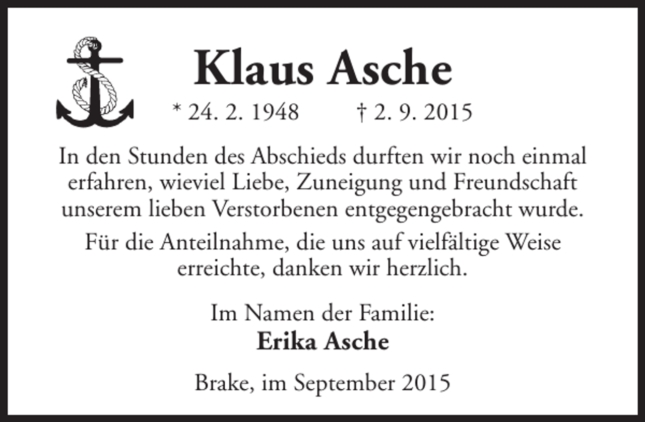 <p>Klaus Asche</p><p>* 24. 2. 1948</p><p>† 2. 9. 2015</p><p>In den Stunden des Abschieds durften wir noch einmal<br />erfahren, wieviel Liebe, Zuneigung und Freundschaft<br />unserem lieben Verstorbenen entgegengebracht wurde.<br />Für die Anteilnahme, die uns auf vielfältige Weise<br />erreichte, danken wir herzlich.<br />Im Namen der Familie:</p><p>Erika Asche</p><p>Brake, im September 2015</p>