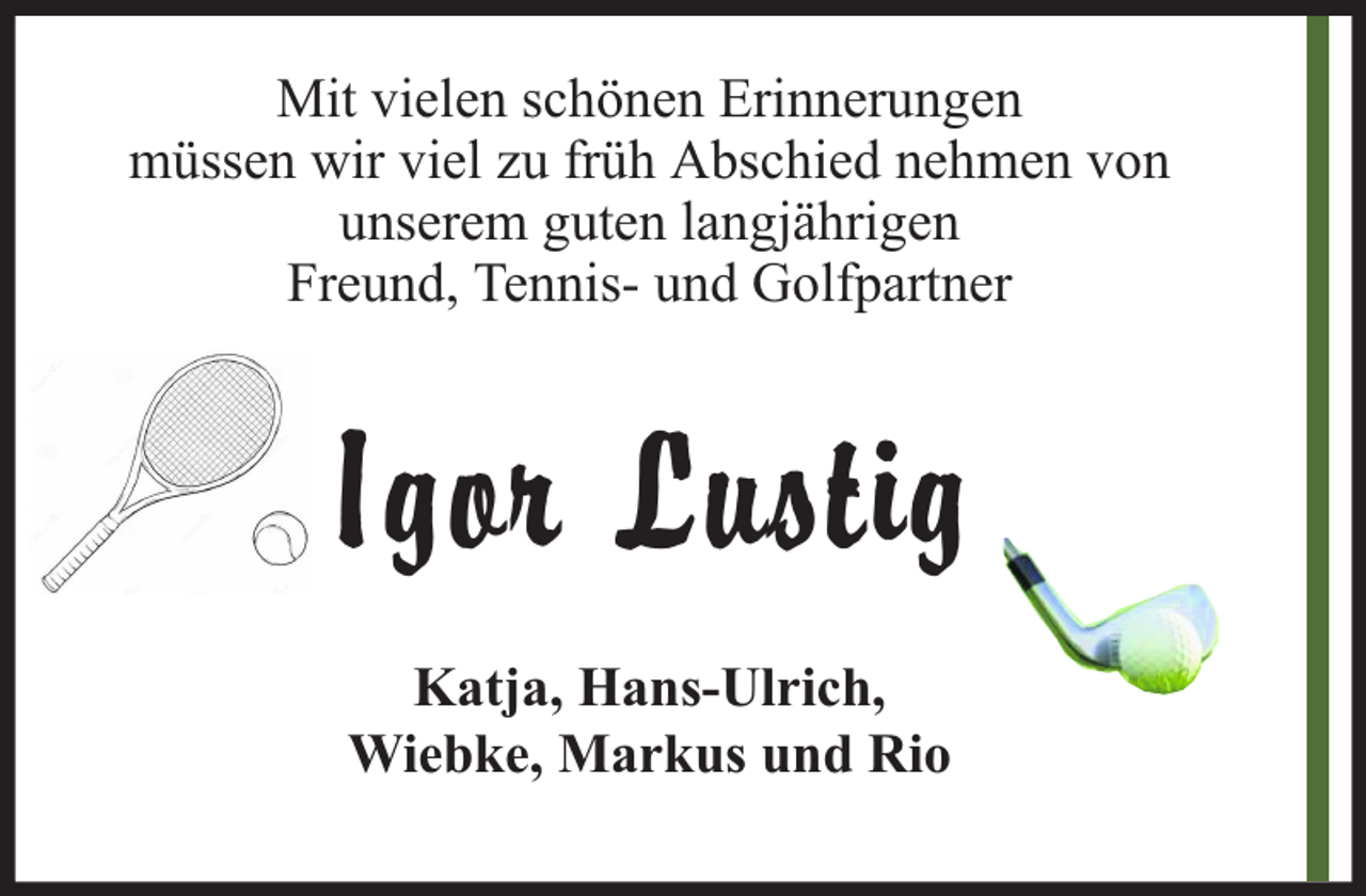 <p>Mit vielen schönen Erinnerungen<br />müssen wir viel zu früh Abschied nehmen von<br />unserem guten langjährigen<br />Freund, Tennis- und Golfpartner</p><p>Igor Lustig<br />Katja, Hans-Ulrich,<br />Wiebke, Markus und Rio</p>