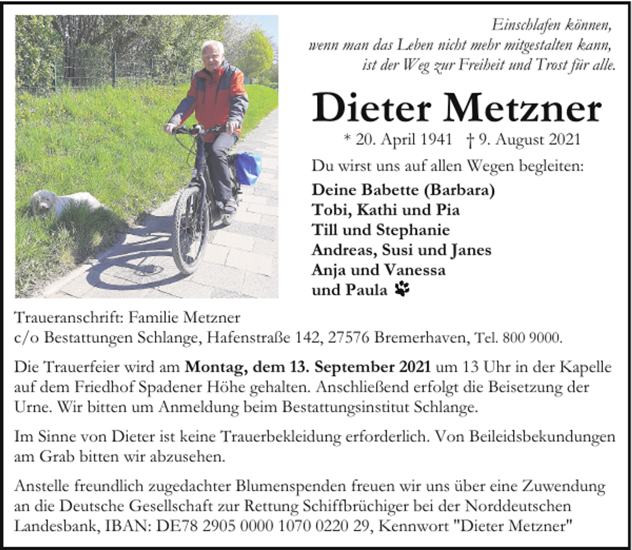 <p>Einschlafen können,<br />wenn man das Leben nicht mehr mitgestalten kann,<br />ist der Weg zur Freiheit und Trost für alle.</p><p>Dieter Metzner<br />* 20. April 1941 † 9. August 2021</p><p>Du wirst uns auf allen Wegen begleiten:<br />Deine Babette (Barbara)<br />Tobi, Kathi und Pia<br />Till und Stephanie<br />Andreas, Susi und Janes<br />Anja und Vanessa<br />und Paula<br />Traueranschrift: Familie Metzner<br />c/o Bestattungen Schlange, Hafenstraße 142, 27576 Bremerhaven, Tel. 800 9000.<br />Die Trauerfeier wird am Montag, dem 13. September 2021 um 13 Uhr in der Kapelle<br />auf dem Friedhof Spadener Höhe gehalten. Anschließend erfolgt die Beisetzung der<br />Urne. Wir bitten um Anmeldung beim Bestattungsinstitut Schlange.<br />Im Sinne von Dieter ist keine Trauerbekleidung erforderlich. Von Beileidsbekundungen<br />am Grab bitten wir abzusehen.<br />Anstelle freundlich zugedachter Blumenspenden freuen wir uns über eine Zuwendung<br />an die Deutsche Gesellschaft zur Rettung Schiffbrüchiger bei der Norddeutschen<br />Landesbank, IBAN: DE78 2905 0000 107220 29, Kennwort "Dieter Metzner"</p>