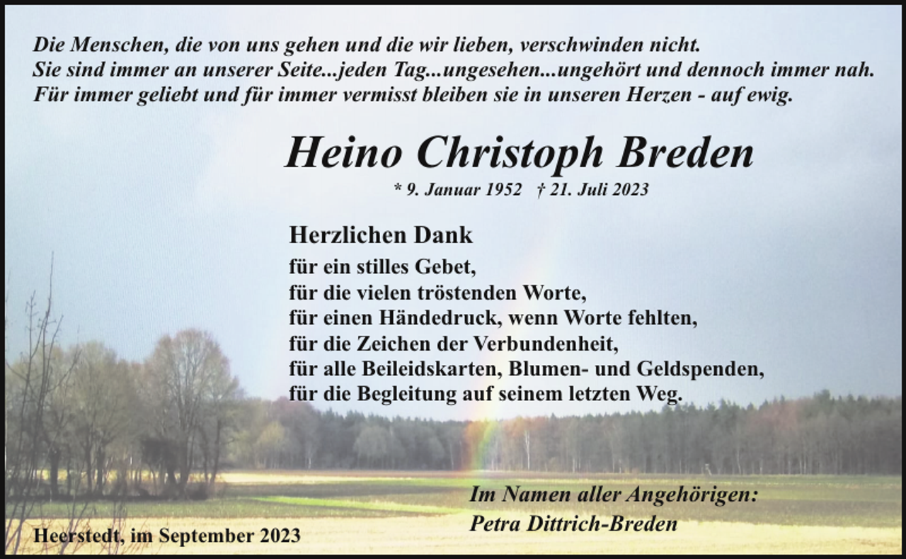 <p>Die Menschen, die von uns gehen und die wir lieben, verschwinden nicht.<br />Sie sind immer an unserer Seite...jeden Tag...ungesehen...ungehört und dennoch immer nah.<br />Für immer geliebt und für immer vermisst bleiben sie in unseren Herzen - auf ewig.</p><p>Heino Christoph Breden<br />* 9. Januar 1952 † 21. Juli 2023</p><p>Herzlichen Dank<br />für ein stilles Gebet,<br />für die vielen tröstenden Worte,<br />für einen Händedruck, wenn Worte fehlten,<br />für die Zeichen der Verbundenheit,<br />für alle Beileidskarten, Blumen- und Geldspenden,<br />für die Begleitung auf seinem letzten Weg.</p><p>Heerstedt, im September 2023</p><p>Im Namen aller Angehörigen:<br />Petra Dittrich-Breden</p>