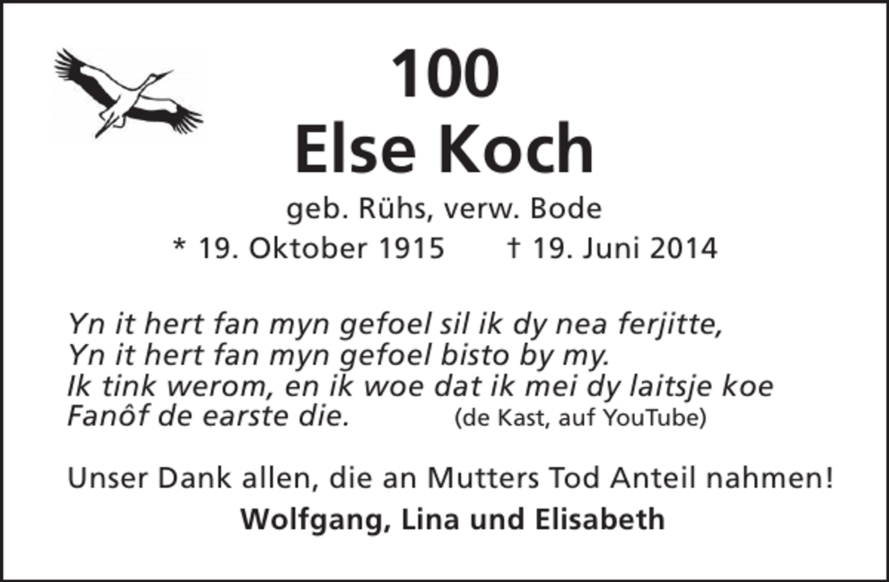 <p>100<br />Else Koch</p><p>geb. Rühs, verw. Bode<br />* 19. Oktober 1915<br />† 19. Juni 2014<br />Yn it hert fan myn gefoel sil ik dy nea ferjitte,<br />Yn it hert fan myn gefoel bisto by my.<br />Ik tink werom, en ik woe dat ik mei dy laitsje koe<br />Fanôf de earste die.<br />(de Kast, auf YouTube)<br />Unser Dank allen, die an Mutters Tod Anteil nahmen!<br />Wolfgang, Lina und Elisabeth</p>