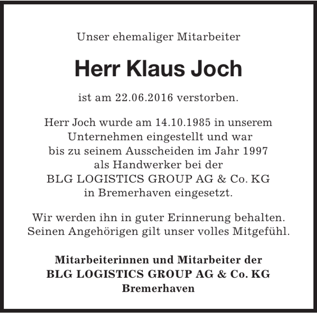 <p>Unser ehemaliger Mitarbeiter</p><p>Herr Klaus Joch<br />ist am 22.06.2016 verstorben.<br />Herr Joch wurde am 14.10.1985 in unserem<br />Unternehmen eingestellt und war<br />bis zu seinem Ausscheiden im Jahr 1997<br />als Handwerker bei der<br />BLG LOGISTICS GROUP AG &amp; Co. KG<br />in Bremerhaven eingesetzt.<br />Wir werden ihn in guter Erinnerung behalten.<br />Seinen Angehörigen gilt unser volles Mitgefühl.<br />Mitarbeiterinnen und Mitarbeiter der<br />BLG LOGISTICS GROUP AG &amp; Co. KG<br />Bremerhaven</p>