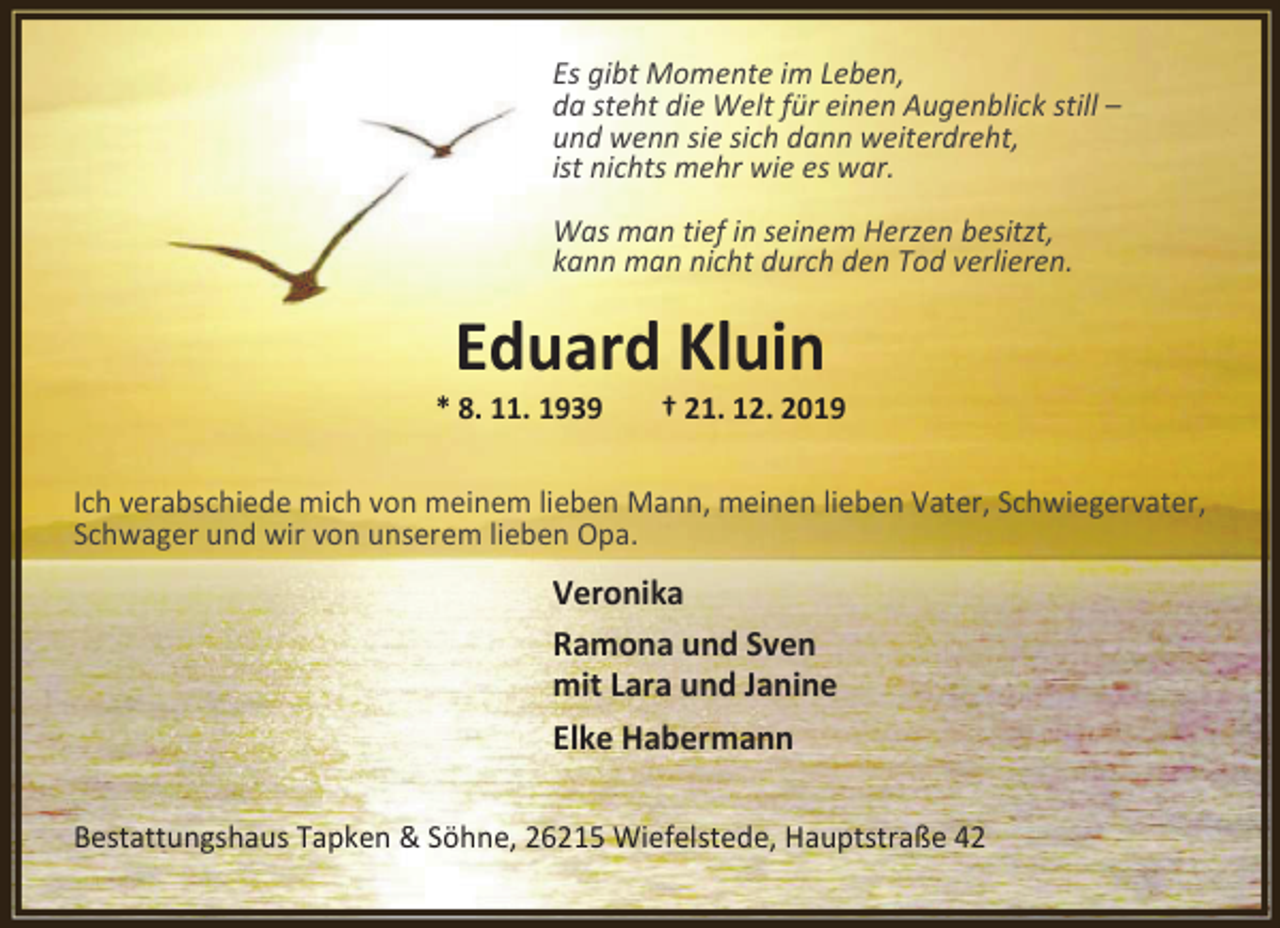 <p>Es gibt Momente im Leben,<br />da steht die Welt für einen Augenblick still –<br />und wenn sie sich dann weiterdreht,<br />ist nichts mehr wie es war.<br />Was man tief in seinem Herzen besitzt,<br />kann man nicht durch den Tod verlieren.</p><p>Eduard Kluin</p><p>* 8. 11. 1939</p><p>† 21. 12. 2019</p><p>Ich verabschiede mich von meinem lieben Mann, meinen lieben Vater, Schwiegervater,<br />Schwager und wir von unserem lieben Opa.</p><p>Veronika<br />Ramona und Sven<br />mit Lara und Janine<br />Elke Habermann<br />Bestattungshaus Tapken &amp; Söhne, 26215 Wiefelstede, Hauptstraße 42</p>
