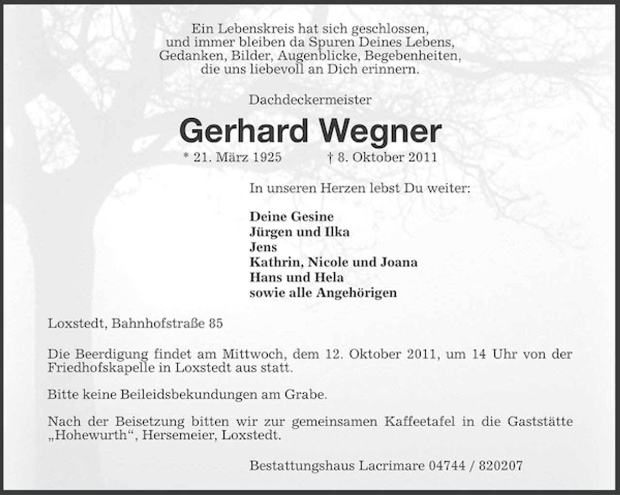 <p>Ein Lebenskreis hat sich geschlossen,<br />und immer bleiben da Spuren Deines Lebens,<br />Gedanken, Bilder, Augenblicke, Begebenheiten,<br />die uns liebevoll an Dich erinnern.<br />Dachdeckermeister</p><p>Gerhard Wegner<br />* 21. März 1925</p><p>† 8. Oktober 2011</p><p>In unseren Herzen lebst Du weiter:<br />Deine Gesine<br />Jürgen und Ilka<br />Jens<br />Kathrin, Nicole und Joana<br />Hans und Hela<br />sowie alle Angehörigen<br />Loxstedt, Bahnhofstraße 85<br />Die Beerdigung findet am Mittwoch, dem 12. Oktober 2011, um 14 Uhr von der<br />Friedhofskapelle in Loxstedt aus statt.<br />Bitte keine Beileidsbekundungen am Grabe.<br />Nach der Beisetzung bitten wir zur gemeinsamen Kaffeetafel in die Gaststätte<br />„Hohewurth“, Hersemeier, Loxstedt.<br />Bestattungshaus Lacrimare 04744 / 820207</p>