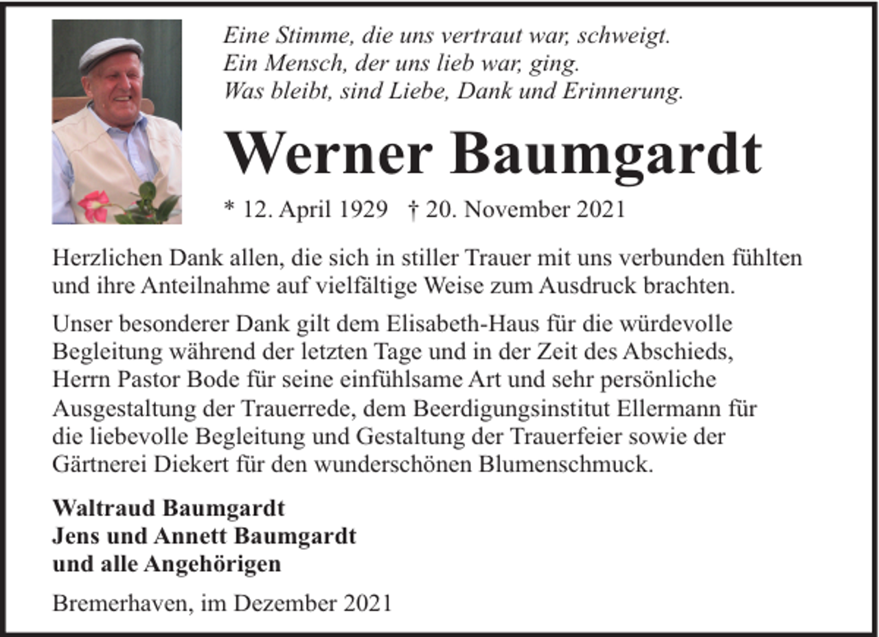 <p>Eine Stimme, die uns vertraut war, schweigt.<br />Ein Mensch, der uns lieb war, ging.<br />Was bleibt, sind Liebe, Dank und Erinnerung.</p><p>Werner Baumgardt</p><p>* 12. April 1929 † 20. November 2021</p><p>Herzlichen Dank allen, die sich in stiller Trauer mit uns verbunden fühlten<br />und ihre Anteilnahme auf vielfältige Weise zum Ausdruck brachten.<br />Unser besonderer Dank gilt dem Elisabeth-Haus für die würdevolle<br />Begleitung während der letzten Tage und in der Zeit des Abschieds,<br />Herrn Pastor Bode für seine einfühlsame Art und sehr persönliche<br />Ausgestaltung der Trauerrede, dem Beerdigungsinstitut Ellermann für<br />die liebevolle Begleitung und Gestaltung der Trauerfeier sowie der<br />Gärtnerei Diekert für den wunderschönen Blumenschmuck.<br />Waltraud Baumgardt<br />Jens und Annett Baumgardt<br />und alle Angehörigen<br />Bremerhaven, im Dezember 2021</p>