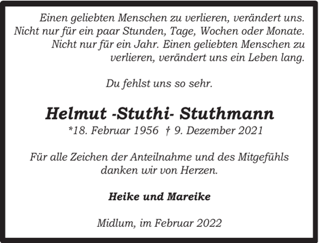 <p>Einen geliebten Menschen zu verlieren, verändert uns.<br />Nicht nur für ein paar Stunden, Tage, Wochen oder Monate.<br />Nicht nur für ein Jahr. Einen geliebten Menschen zu<br />verlieren, verändert uns ein Leben lang.<br />Du fehlst uns so sehr.</p><p>Helmut -Stuthi- Stuthmann<br />*18. Februar 1956 † 9. Dezember 2021</p><p>Für alle Zeichen der Anteilnahme und des Mitgefühls<br />danken wir von Herzen.<br />Heike und Mareike<br />Midlum, im Februar 2022</p>