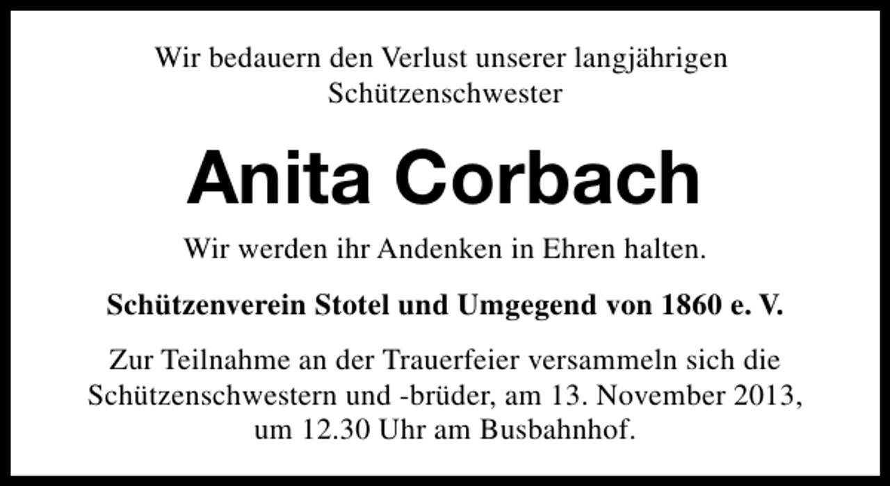 <p>Wir bedauern den Verlust unserer langjährigen<br />Schützenschwester</p><p>Anita Corbach</p><p>Wir werden ihr Andenken in Ehren halten.<br />Schützenverein Stotel und Umgegend von 1860 e. V.<br />Zur Teilnahme an der Trauerfeier versammeln sich die<br />Schützenschwestern und -brüder, am 13. November 2013,<br />um 12.30 Uhr am Busbahnhof.</p>