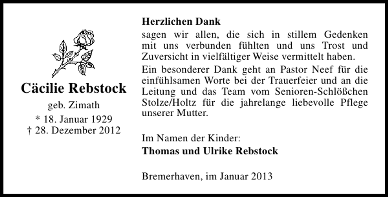 <p>Cäcilie Rebstock<br />geb. Zimath<br />* 18. Januar 1929<br />† 28. Dezember 2012</p><p>Herzlichen Dank<br />sagen wir allen, die sich in stillem Gedenken<br />mit uns verbunden fühlten und uns Trost und<br />Zuversicht in vielfältiger Weise vermittelt haben.<br />Ein besonderer Dank geht an Pastor Neef für die<br />einfühlsamen Worte bei der Trauerfeier und an die<br />Leitung und das Team vom Senioren-Schlößchen<br />Stolze/Holtz für die jahrelange liebevolle Pflege<br />unserer Mutter.<br />Im Namen der Kinder:<br />Thomas und Ulrike Rebstock<br />Bremerhaven, im Januar 2013</p>