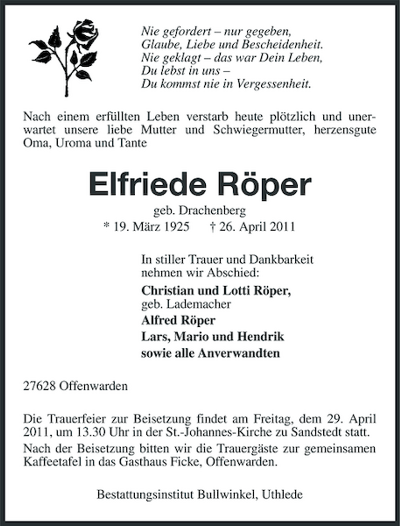 <p>Nie gefordert – nur gegeben, Glaube, Liebe und Bescheidenheit. Nie geklagt – das war Dein Leben, Du lebst in uns – Du kommst nie in Vergessenheit. Nach einem erfüllten Leben verstarb heute plötzlich und unerwartet unsere liebe Mutter und Schwiegermutter, herzensgute Oma, Uroma und Tante</p><p>Elfriede Röper<br />geb. Drachenberg * 19. März 1925 † 26. April 2011 In stiller Trauer und Dankbarkeit nehmen wir Abschied: Christian und Lotti Röper, geb. Lademacher Alfred Röper Lars, Mario und Hendrik sowie alle Anverwandten 27628 Offenwarden Die Trauerfeier zur Beisetzung findet am Freitag, dem 29. April 2011, um 13.30 Uhr in der St.-Johannes-Kirche zu Sandstedt statt. Nach der Beisetzung bitten wir die Trauergäste zur gemeinsamen Kaffeetafel in das Gasthaus Ficke, Offenwarden. Bestattungsinstitut Bullwinkel, Uthlede</p>