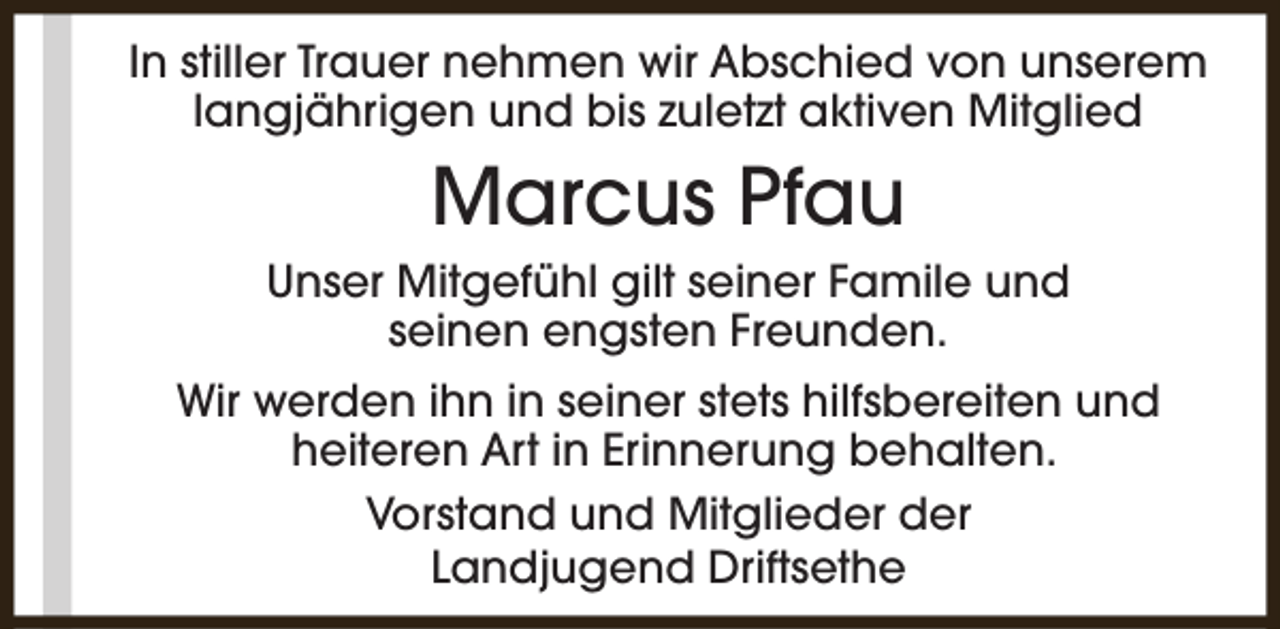 <p>In stiller Trauer nehmen wir Abschied von unserem<br />langjährigen und bis zuletzt aktiven Mitglied</p><p>Marcus Pfau<br />Unser Mitgefühl gilt seiner Famile und<br />seinen engsten Freunden.<br />Wir werden ihn in seiner stets hilfsbereiten und<br />heiteren Art in Erinnerung behalten.<br />Vorstand und Mitglieder der<br />Landjugend Driftsethe</p>