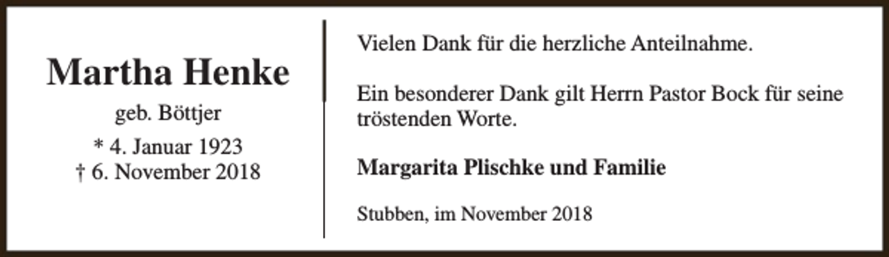 <p>Martha Henke<br />geb. Böttjer<br />* 4. Januar 1923<br />† 6. November 2018</p><p>Vielen Dank für die herzliche Anteilnahme.<br />Ein besonderer Dank gilt Herrn Pastor Bock für seine<br />tröstenden Worte.<br />Margarita Plischke und Familie<br />Stubben, im November 2018</p>