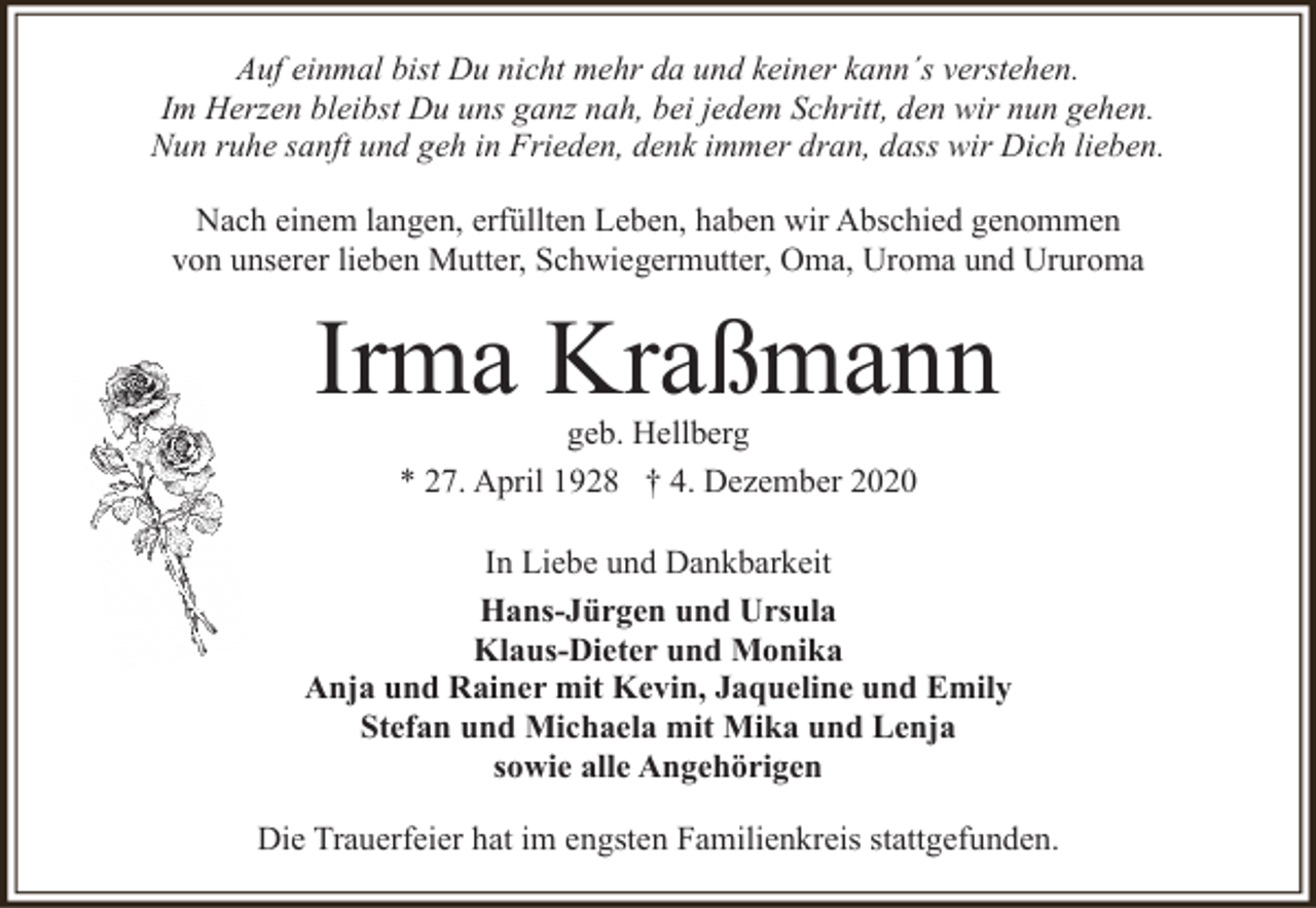 <p>Auf einmal bist Du nicht mehr da und keiner kann´s verstehen.<br />Im Herzen bleibst Du uns ganz nah, bei jedem Schritt, den wir nun gehen.<br />Nun ruhe sanft und geh in Frieden, denk immer dran, dass wir Dich lieben.<br />Nach einem langen, erfüllten Leben, haben wir Abschied genommen<br />von unserer lieben Mutter, Schwiegermutter, Oma, Uroma und Ururoma</p><p>Irma Kraßmann<br />geb. Hellberg<br />* 27. April 1928 † 4. Dezember 2020</p><p>In Liebe und Dankbarkeit<br />Hans-Jürgen und Ursula<br />Klaus-Dieter und Monika<br />Anja und Rainer mit Kevin, Jaqueline und Emily<br />Stefan und Michaela mit Mika und Lenja<br />sowie alle Angehörigen<br />Die Trauerfeier hat im engsten Familienkreis stattgefunden.</p>