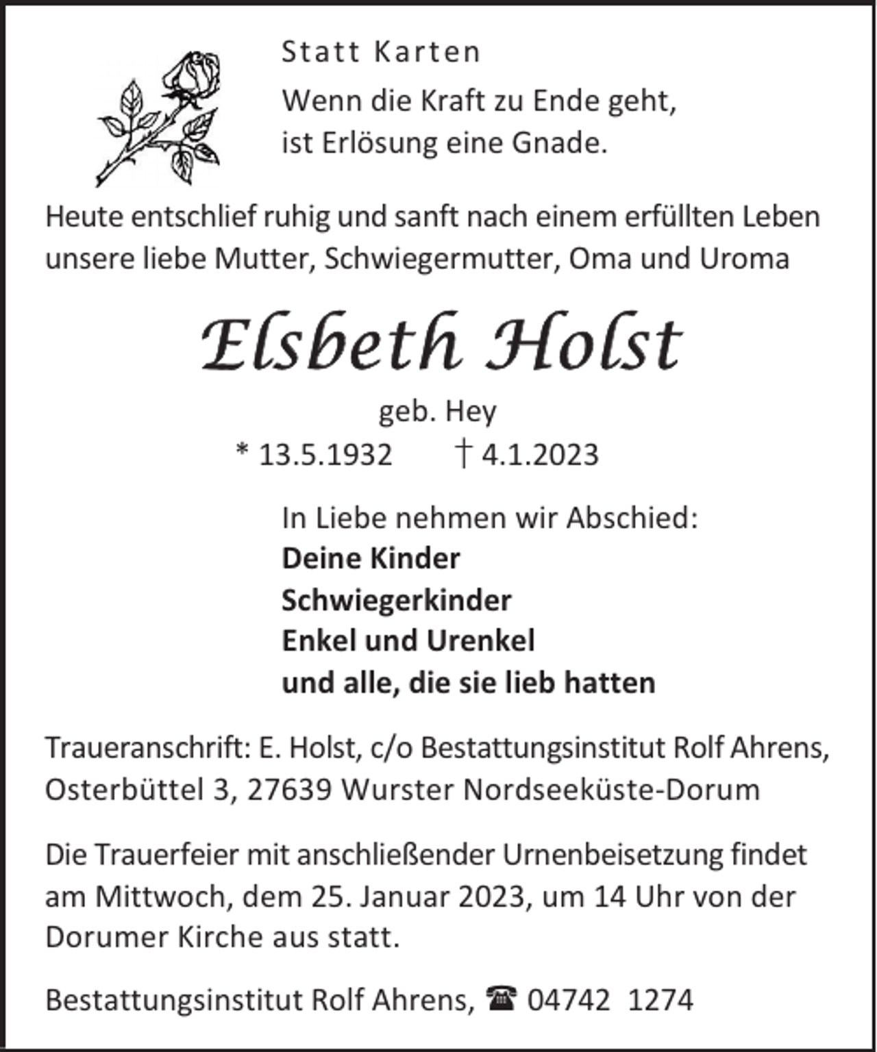 <p>Stat t K art en<br />Wenn die Kraft zu Ende geht,<br />ist Erlösung eine Gnade.<br />Heute entschlief ruhig und sanft nach einem erfüllten Leben<br />unsere liebe Mutter, Schwiegermutter, Oma und Uroma</p><p>Elsbeth Holst<br />geb. Hey<br />* 13.5.1932<br />† 4.1.2023</p><p>In Liebe nehmen wir Abschied:<br />Deine Kinder<br />Schwiegerkinder<br />Enkel und Urenkel<br />und alle, die sie lieb hatten<br />Traueranschrift: E. Holst, c/o Bestattungsinstitut Rolf Ahrens,<br />Osterbüttel 3, 27639 Wurster Nordseeküste-Dorum<br />Die Trauerfeier mit anschließender Urnenbeisetzung findet<br />am Mittwoch, dem 25. Januar 2023, um 14 Uhr von der<br />Dorumer Kirche aus statt.<br />Bestattungsinstitut Rolf Ahrens,  04742 1274</p>