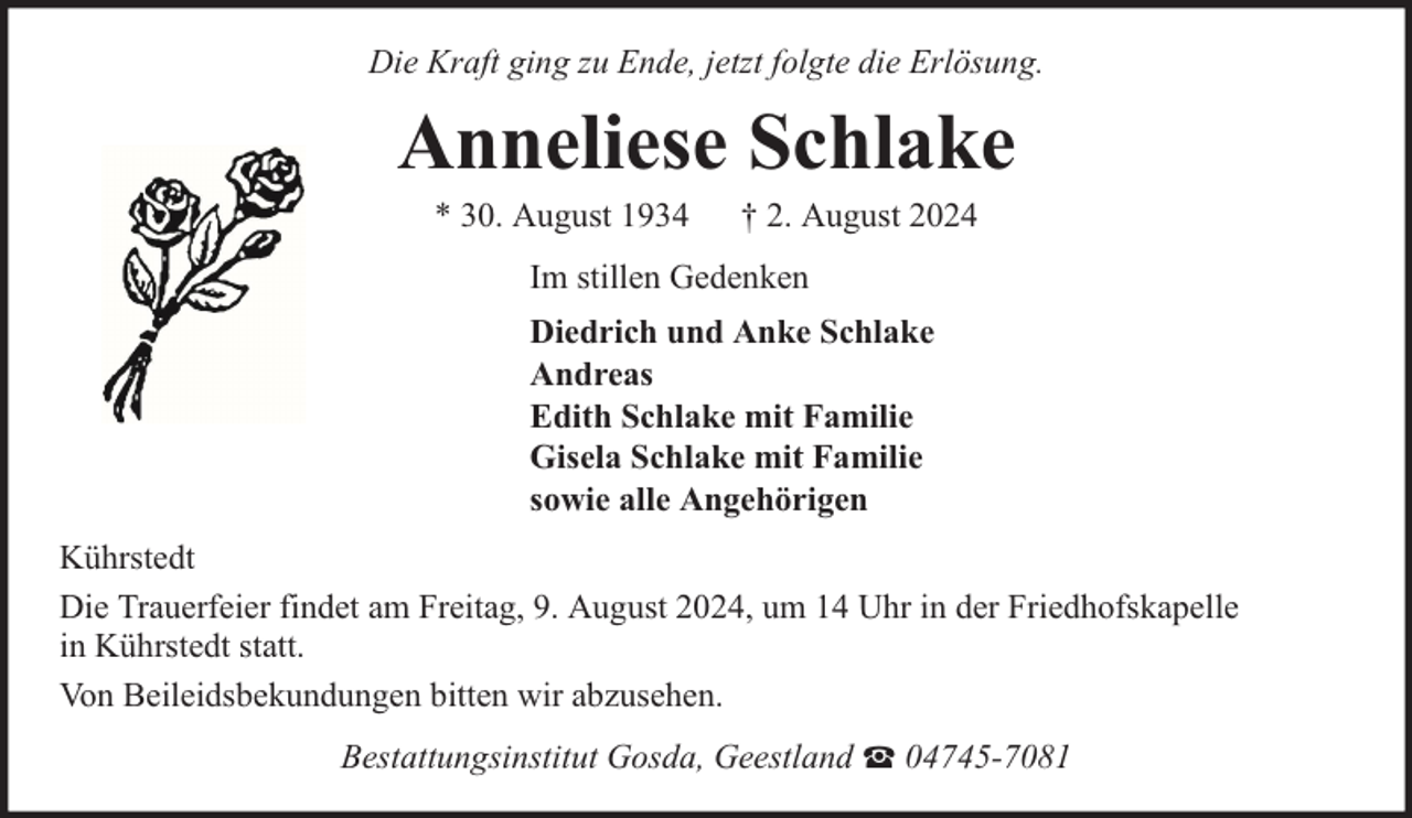 <p>Die Kraft ging zu Ende, jetzt folgte die Erlösung.</p><p>Anneliese Schlake<br />* 30. August 1934</p><p>† 2. August 2024</p><p>Im stillen Gedenken<br />Diedrich und Anke Schlake<br />Andreas<br />Edith Schlake mit Familie<br />Gisela Schlake mit Familie<br />sowie alle Angehörigen<br />Kührstedt<br />Die Trauerfeier findet am Freitag, 9. August 2024, um 14 Uhr in der Friedhofskapelle<br />in Kührstedt statt.<br />Von Beileidsbekundungen bitten wir abzusehen.<br />Bestattungsinstitut Gosda, Geestland</p><p>04745-7081</p>