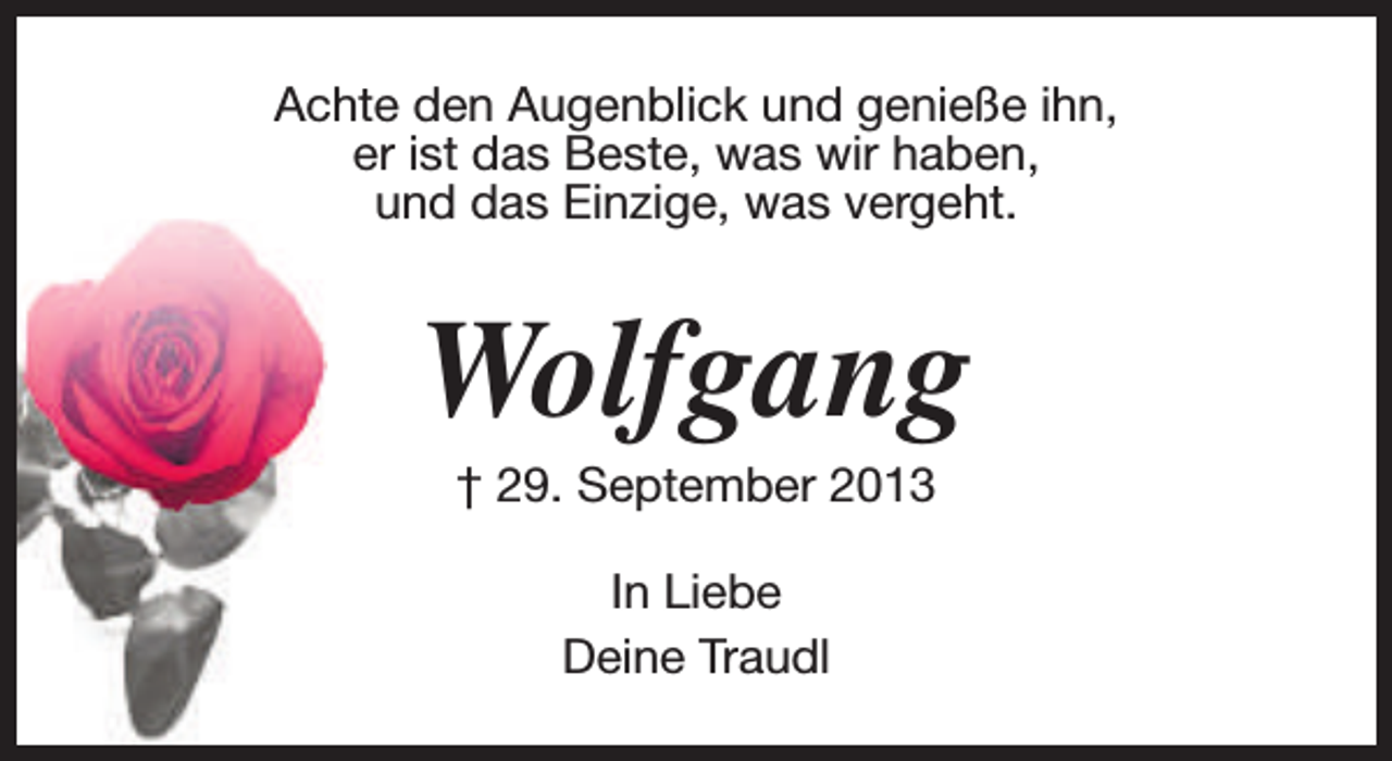 <p>Achte den Augenblick und genieße ihn,<br />er ist das Beste, was wir haben,<br />und das Einzige, was vergeht.</p><p>Wolfgang<br />† 29. September 2013<br />In Liebe<br />Deine Traudl</p>
