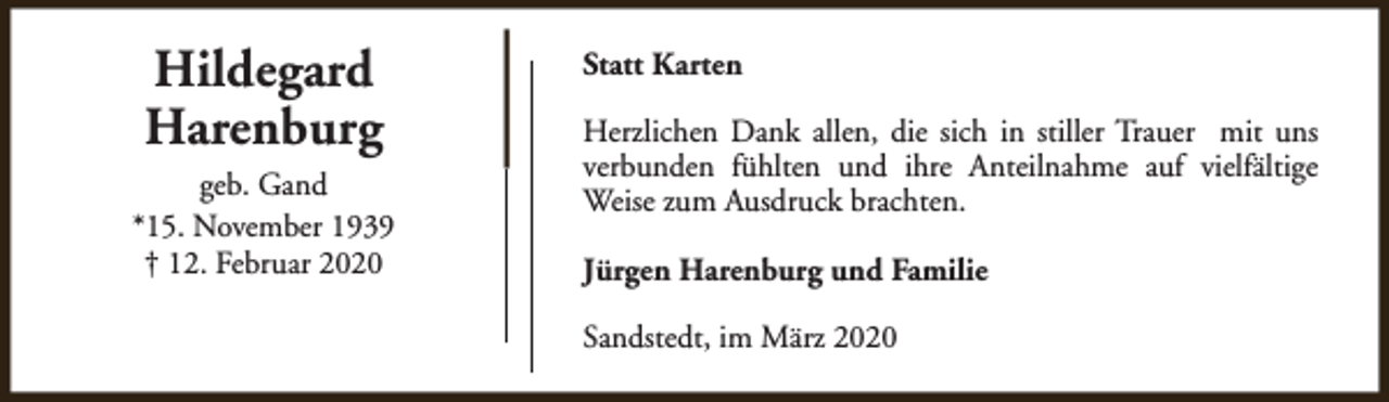 <p>Hildegard<br />Harenburg<br />geb. Gand<br />*15. November 1939<br />† 12. Februar 2020</p><p>Statt Karten<br />Herzlichen Dank allen, die sich in stiller Trauer mit uns<br />verbunden fühlten und ihre Anteilnahme auf vielfältige<br />Weise zum Ausdruck brachten.<br />Jürgen Harenburg und Familie<br />Sandstedt, im März 2020</p>