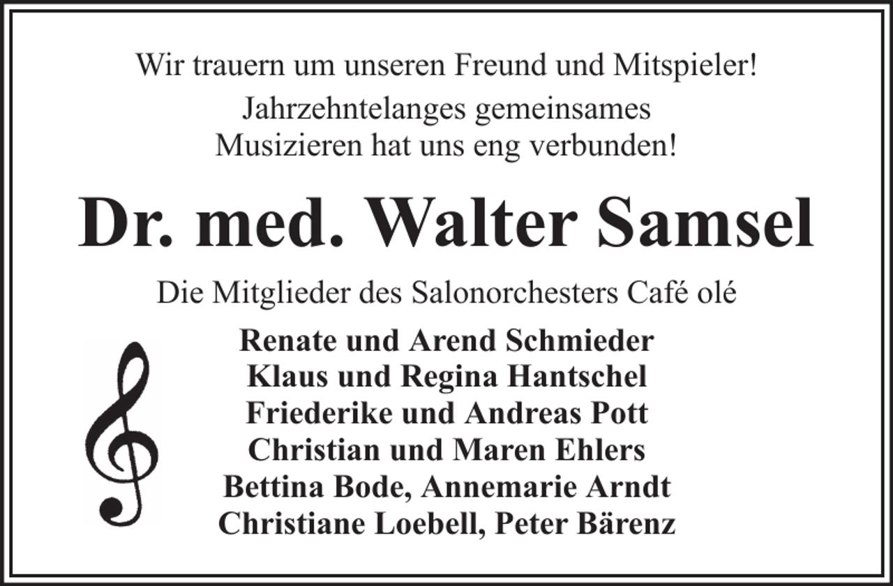 <p>Wir trauern um unseren Freund und Mitspieler!<br />Jahrzehntelanges gemeinsames<br />Musizieren hat uns eng verbunden!</p><p>Dr. med. Walter Samsel<br />Die Mitglieder des Salonorchesters Café olé<br />Renate und Arend Schmieder<br />Klaus und Regina Hantschel<br />Friederike und Andreas Pott<br />Christian und Maren Ehlers<br />Bettina Bode, Annemarie Arndt<br />Christiane Loebell, Peter Bärenz</p>