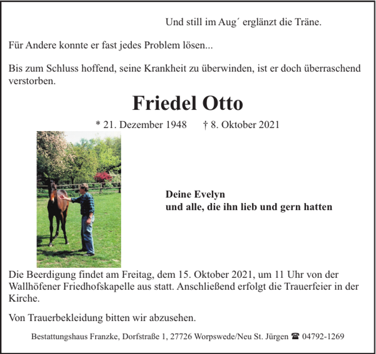 <p>Und still im Aug´ erglänzt die Träne.<br />Für Andere konnte er fast jedes Problem lösen...<br />Bis zum Schluss hoffend, seine Krankheit zu überwinden, ist er doch überraschend<br />verstorben.</p><p>Friedel Otto<br />* 21. Dezember 1948</p><p>† 8. Oktober 2021</p><p>Deine Evelyn<br />und alle, die ihn lieb und gern hatten</p><p>Die Beerdigung findet am Freitag, dem 15. Oktober 2021, um 11 Uhr von der<br />Wallhöfener Friedhofskapelle aus statt. Anschließend erfolgt die Trauerfeier in der<br />Kirche.<br />Von Trauerbekleidung bitten wir abzusehen.<br />Bestattungshaus Franzke, Dorfstraße 1, 27726 Worpswede/Neu St. Jürgen ( 04792-1269</p>
