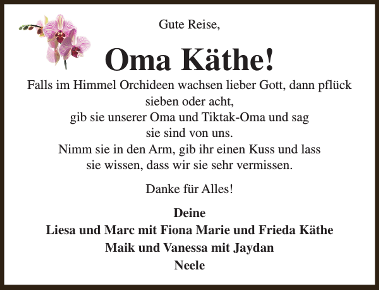 <p>Gute Reise,</p><p>Oma Käthe!</p><p>Falls im Himmel Orchideen wachsen lieber Gott, dann pflück<br />sieben oder acht,<br />gib sie unserer Oma und Tiktak-Oma und sag<br />sie sind von uns.<br />Nimm sie in den Arm, gib ihr einen Kuss und lass<br />sie wissen, dass wir sie sehr vermissen.<br />Danke für Alles!<br />Deine<br />Liesa und Marc mit Fiona Marie und Frieda Käthe<br />Maik und Vanessa mit Jaydan<br />Neele</p>