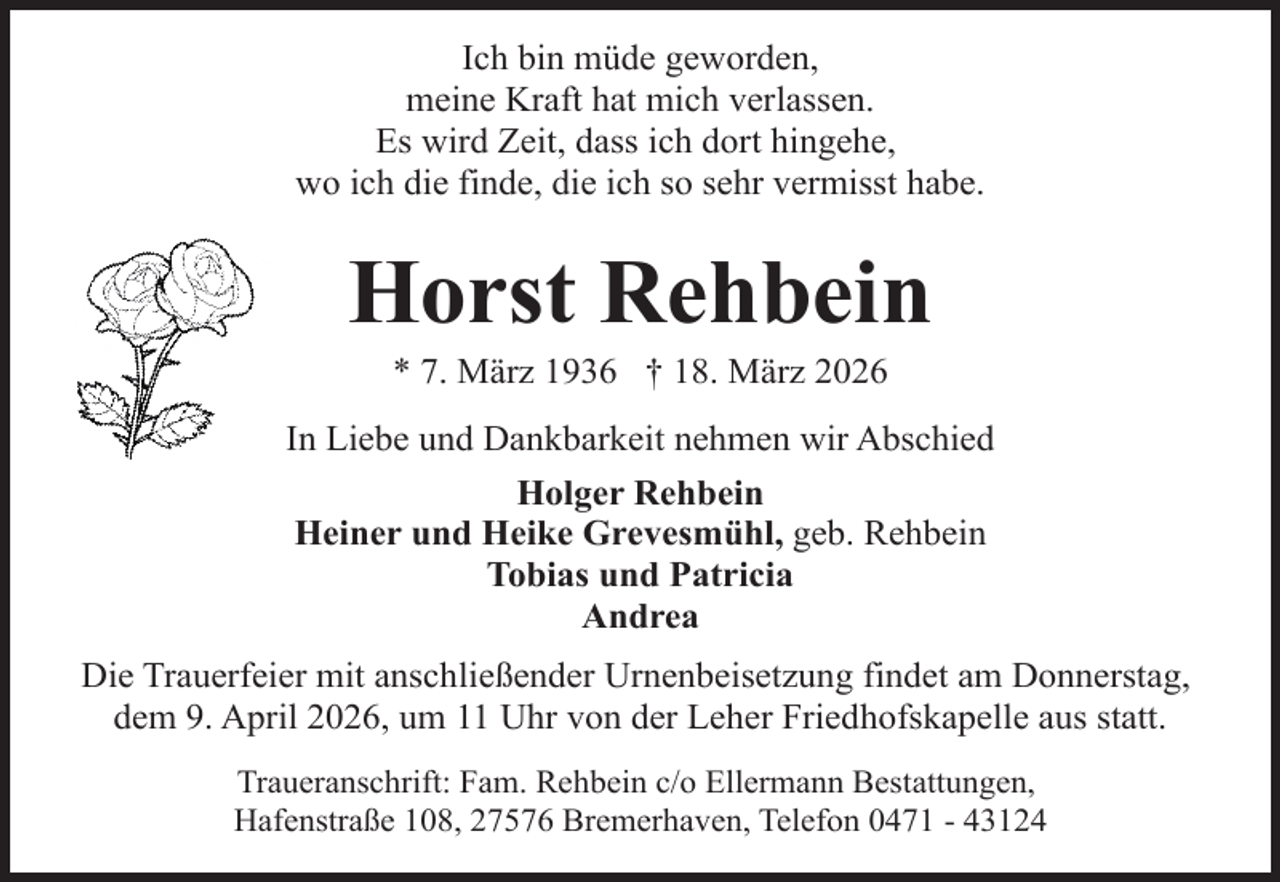 <p>Ich bin müde geworden,<br />meine Kraft hat mich verlassen.<br />Es wird Zeit, dass ich dort hingehe,<br />wo ich die finde, die ich so sehr vermisst habe.</p><p>Horst Rehbein<br />* 7. März 1936 † 18. März 2026</p><p>In Liebe und Dankbarkeit nehmen wir Abschied<br />Holger Rehbein<br />Heiner und Heike Grevesmühl, geb. Rehbein<br />Tobias und Patricia<br />Andrea<br />Die Trauerfeier mit anschließender Urnenbeisetzung findet am Donnerstag,<br />dem 9. April 2026, um 11 Uhr von der Leher Friedhofskapelle aus statt.<br />Traueranschrift: Fam. Rehbein c/o Ellermann Bestattungen,<br />Hafenstraße 108, 27576 Bremerhaven, Telefon 0471 - 43124</p>