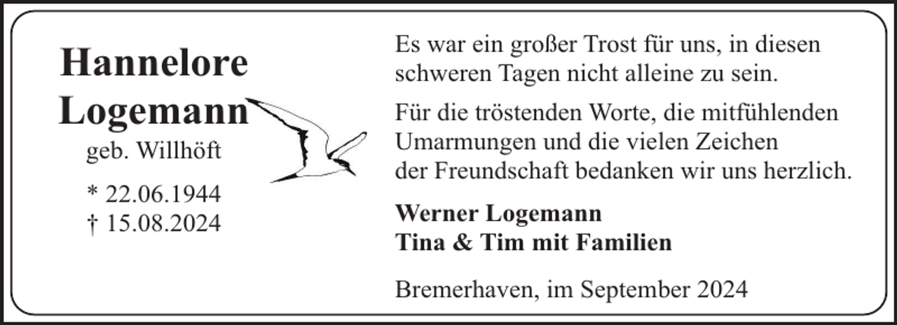 <p>Hannelore<br />Logemann<br />geb. Willhöft<br />* 22.06.1944<br />† 15.08.2024</p><p>Es war ein großer Trost für uns, in diesen<br />schweren Tagen nicht alleine zu sein.<br />Für die tröstenden Worte, die mitfühlenden<br />Umarmungen und die vielen Zeichen<br />der Freundschaft bedanken wir uns herzlich.<br />Werner Logemann<br />Tina &amp; Tim mit Familien<br />Bremerhaven, im September 2024</p>
