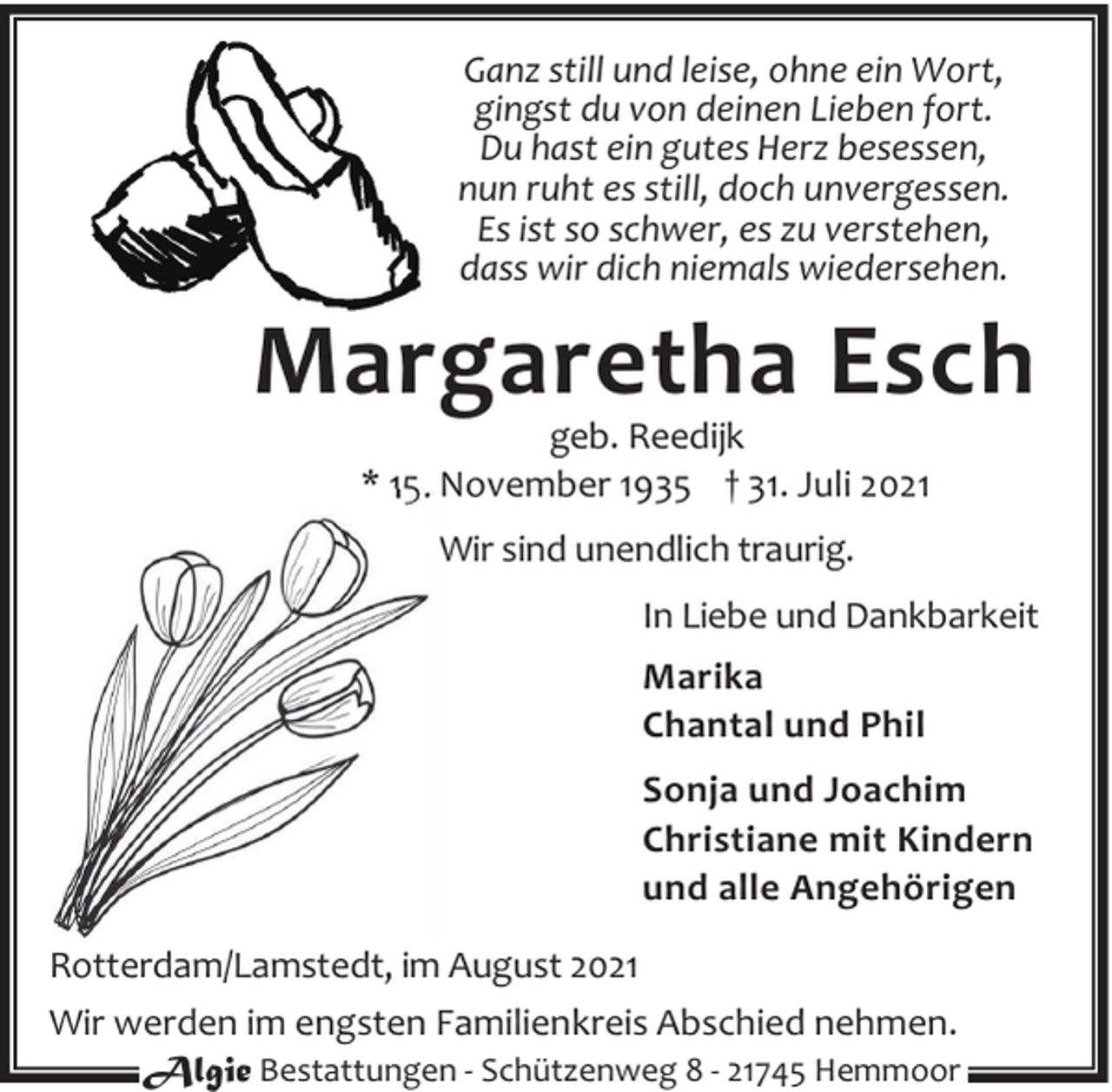<p>Ganz still und leise, ohne ein Wort,<br />gingst du von deinen Lieben fort.<br />Du hast ein gutes Herz besessen,<br />nun ruht es still, doch unvergessen.<br />Es ist so schwer, es zu verstehen,<br />dass wir dich niemals wiedersehen.</p><p>Margaretha Esch<br />geb. Reedijk<br />* 15. November 1935 † 31. Juli 2021<br />Wir sind unendlich traurig.<br />In Liebe und Dankbarkeit<br />Marika<br />Chantal und Phil<br />Sonja und Joachim<br />Christiane mit Kindern<br />und alle Angehörigen<br />Rotterdam/Lamstedt, im August 2021<br />Wir werden im engsten Familienkreis Abschied nehmen.<br />Algie Bestattungen - Schützenweg 8 - 21745 Hemmoor</p>
