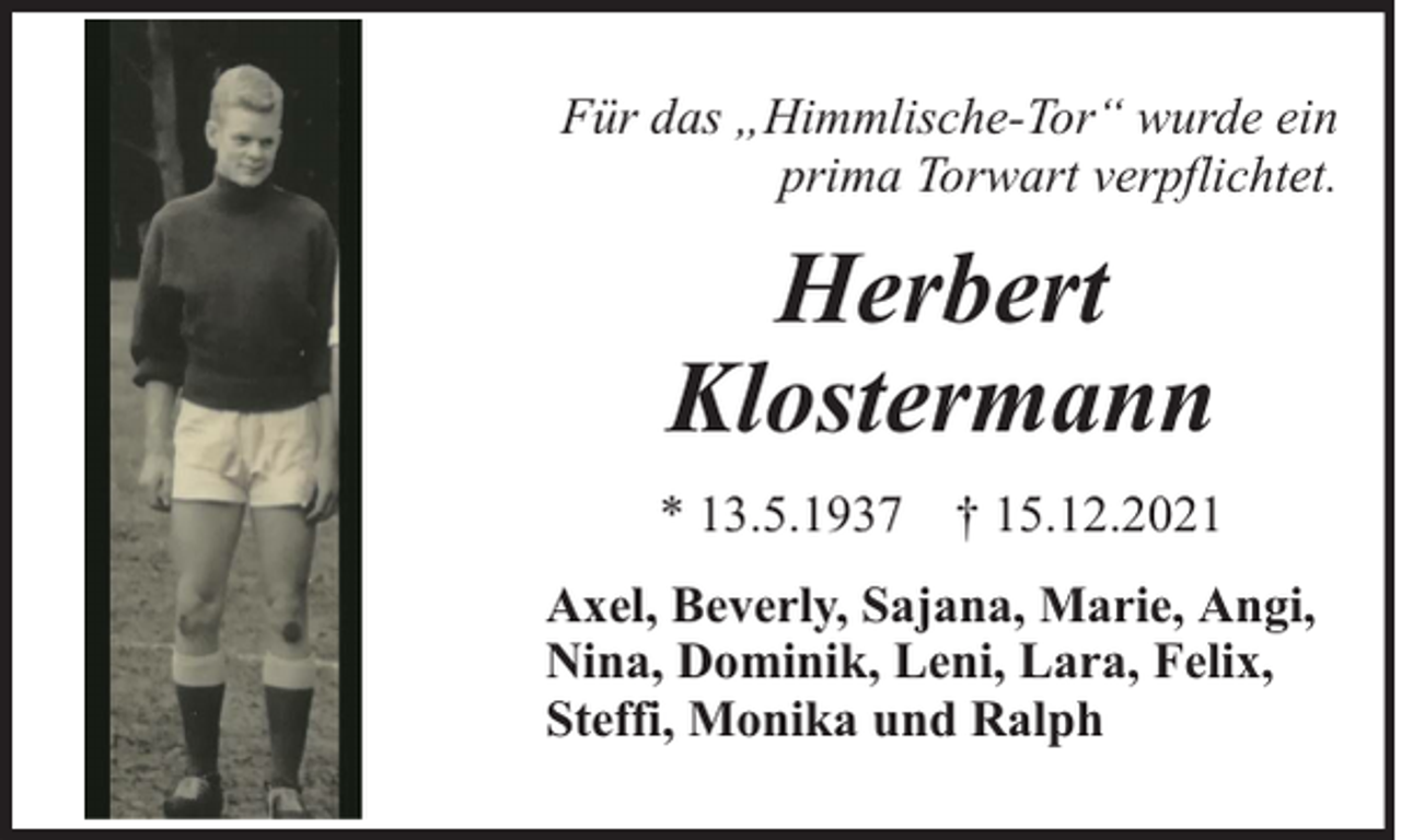 <p>Für das „Himmlische-Tor“ wurde ein<br />prima Torwart verpflichtet.</p><p>Herbert<br />Klostermann<br />* 13.5.1937 † 15.12.2021<br />Axel, Beverly, Sajana, Marie, Angi,<br />Nina, Dominik, Leni, Lara, Felix,<br />Steffi, Monika und Ralph</p>