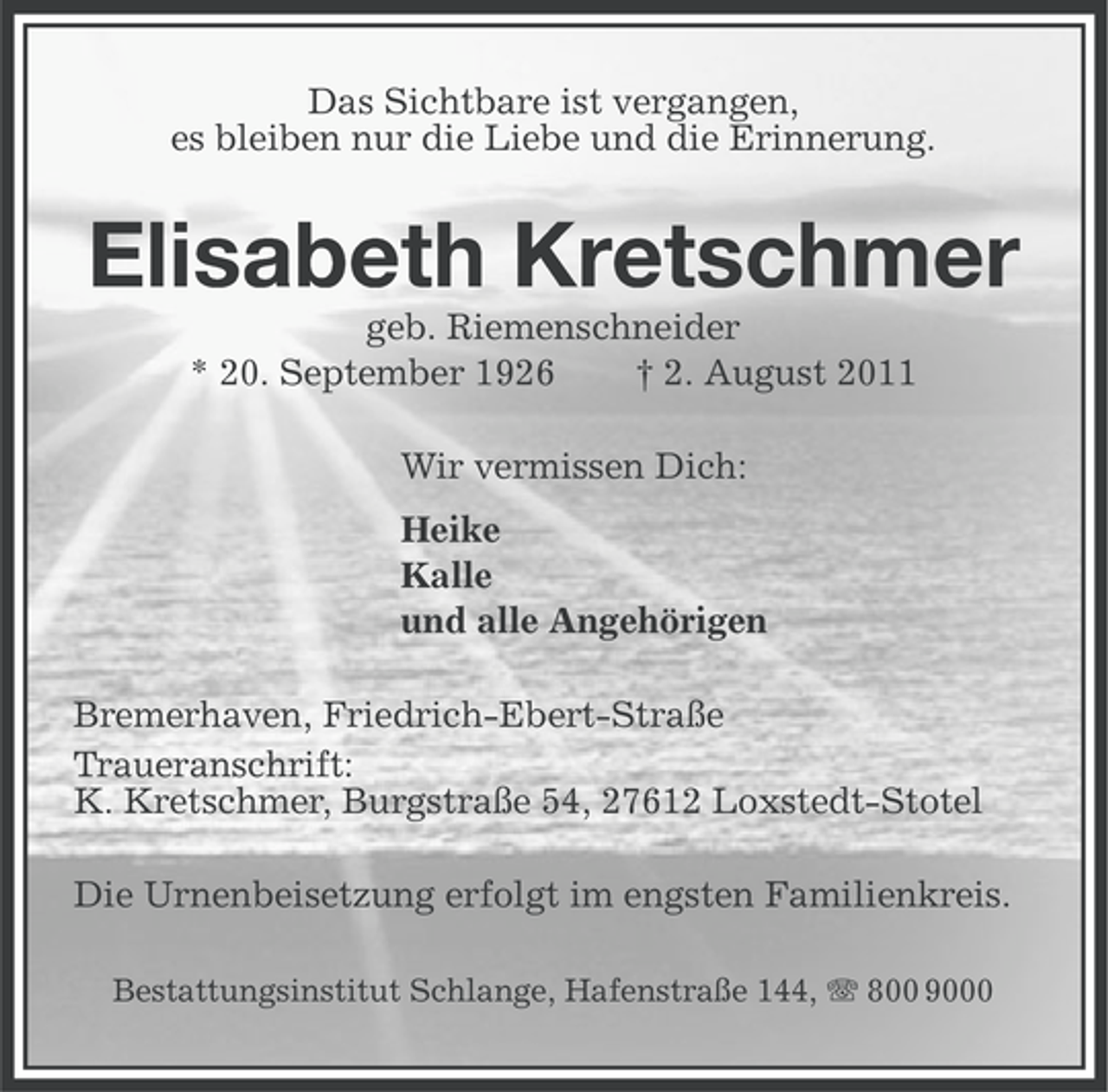 <p>Das Sichtbare ist vergangen,<br />es bleiben nur die Liebe und die Erinnerung.</p><p>Elisabeth Kretschmer<br />geb. Riemenschneider<br />* 20. September 1926<br />† 2. August 2011<br />Wir vermissen Dich:<br />Heike<br />Kalle<br />und alle Angehörigen<br />Bremerhaven, Friedrich-Ebert-Straße<br />Traueranschrift:<br />K. Kretschmer, Burgstraße 54, 27612 Loxstedt-Stotel<br />Die Urnenbeisetzung erfolgt im engsten Familienkreis.<br />Bestattungsinstitut Schlange, Hafenstraße 144, 800 9000</p>
