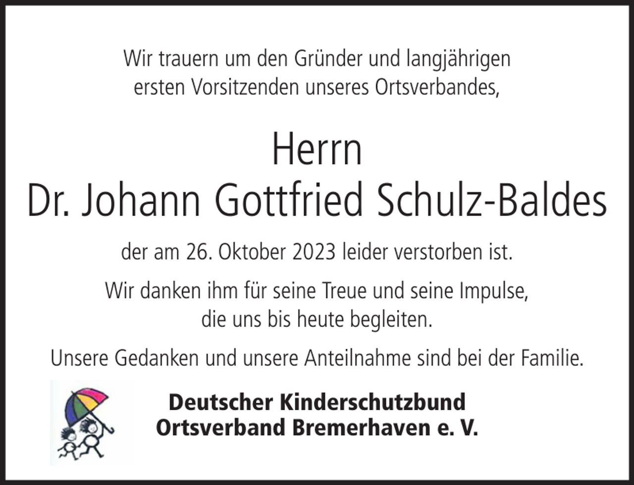 <p>Wir trauern um den Gründer und langjährigen<br />ersten Vorsitzenden unseres Ortsverbandes,</p><p>Herrn<br />Dr. Johann Gottfried Schulz-Baldes<br />der am 26. Oktober 2023 leider verstorben ist.<br />Wir danken ihm für seine Treue und seine Impulse,<br />die uns bis heute begleiten.<br />Unsere Gedanken und unsere Anteilnahme sind bei der Familie.<br />Deutscher Kinderschutzbund<br />Ortsverband Bremerhaven e. V.</p>