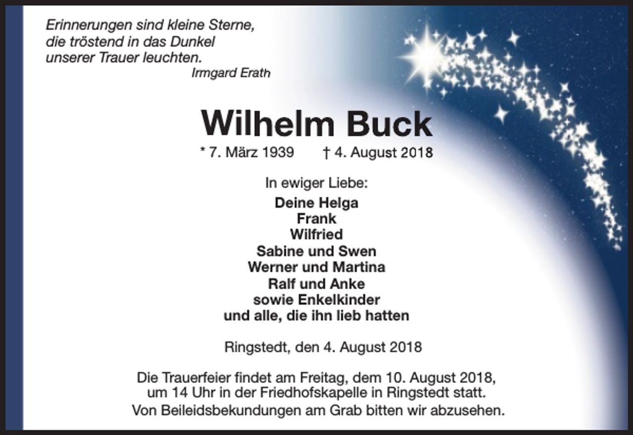 <p>Erinnerungen sind kleine Sterne,<br />die tröstend in das Dunkel<br />unserer Trauer leuchten.</p><p>Irmgard Erath<br />h</p><p>Wilh<br />helm Buck</p><p>* 7. März 1939</p><p>† 4. August 2018</p><p>In ewiger Liebe:<br />Deine Helga<br />Frank<br />Wilfried<br />Sabine und Swen<br />Werner und Martina<br />Ralf und Anke<br />sowie Enkelkinder<br />und alle, die ihn lieb hatten<br />Ringstedt, den 4. August 2018<br />Die Trauerfeier findet am Freitag, dem 10. August 2018,<br />um 14 Uhr in der Friedhofskapelle in Ringstedt statt.<br />Von Beileidsbekundungen am Grab bitten wir abzusehen.</p>
