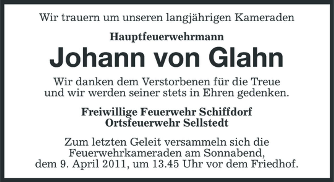 <p>Wir trauern um unseren langjährigen Kameraden Hauptfeuerwehrmann</p><p>Johann von Glahn<br />Wir danken dem Verstorbenen für die Treue und wir werden seiner stets in Ehren gedenken. Freiwillige Feuerwehr Schiffdorf Ortsfeuerwehr Sellstedt Zum letzten Geleit versammeln sich die Feuerwehrkameraden am Sonnabend, dem 9. April 2011, um 13.45 Uhr vor dem Friedhof.</p>