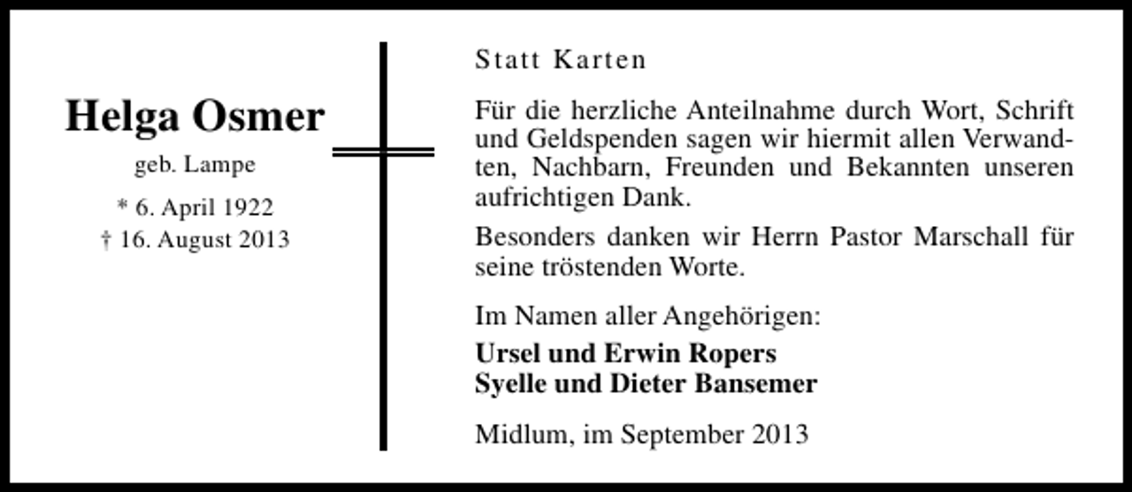 <p>Statt Karten</p><p>Helga Osmer<br />geb. Lampe<br />* 6. April 1922<br />† 16. August 2013</p><p>Für die herzliche Anteilnahme durch Wort, Schrift<br />und Geldspenden sagen wir hiermit allen Verwandten, Nachbarn, Freunden und Bekannten unseren<br />aufrichtigen Dank.<br />Besonders danken wir Herrn Pastor Marschall für<br />seine tröstenden Worte.<br />Im Namen aller Angehörigen:<br />Ursel und Erwin Ropers<br />Syelle und Dieter Bansemer<br />Midlum, im September 2013</p>