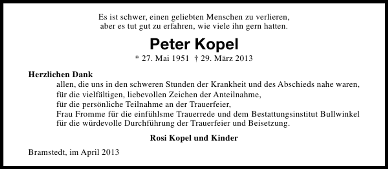 <p>Es ist schwer, einen geliebten Menschen zu verlieren,<br />aber es tut gut zu erfahren, wie viele ihn gern hatten.</p><p>Peter Kopel</p><p>* 27. Mai 1951 † 29. März 2013<br />Herzlichen Dank<br />allen, die uns in den schweren Stunden der Krankheit und des Abschieds nahe waren,<br />für die vielfältigen, liebevollen Zeichen der Anteilnahme,<br />für die persönliche Teilnahme an der Trauerfeier,<br />Frau Fromme für die einfühlsme Trauerrede und dem Bestattungsinstitut Bullwinkel<br />für die würdevolle Durchführung der Trauerfeier und Beisetzung.<br />Rosi Kopel und Kinder<br />Bramstedt, im April 2013</p>