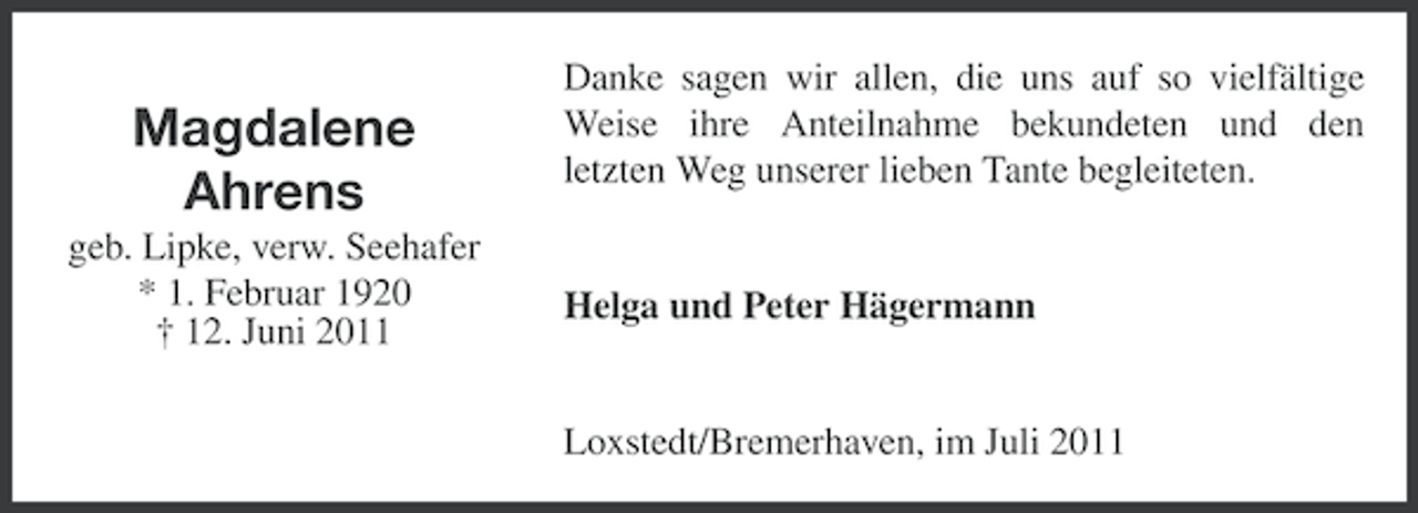 <p>Magdalene<br />Ahrens<br />geb. Lipke, verw. Seehafer<br />* 1. Februar 1920<br />† 12. Juni 2011</p><p>Danke sagen wir allen, die uns auf so vielfältige<br />Weise ihre Anteilnahme bekundeten und den<br />letzten Weg unserer lieben Tante begleiteten.</p><p>Helga und Peter Hägermann</p><p>Loxstedt/Bremerhaven, im Juli 2011</p>