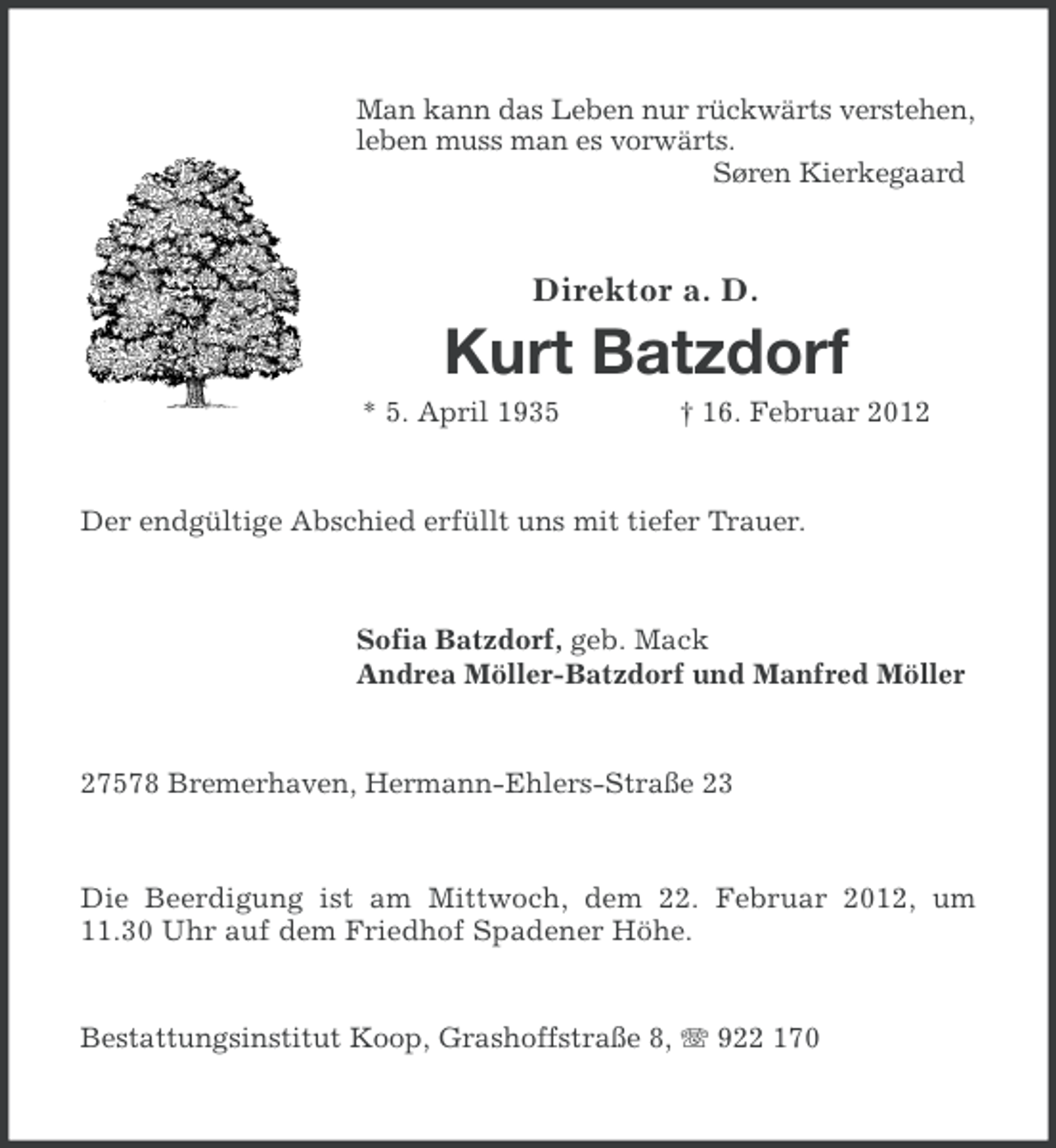 <p>Man kann das Leben nur rückwärts verstehen,<br />leben muss man es vorwärts.<br />Søren Kierkegaard</p><p>Direktor a. D.</p><p>Kurt Batzdorf<br />* 5. April 1935</p><p>† 16. Februar 2012</p><p>Der endgültige Abschied erfüllt uns mit tiefer Trauer.</p><p>Sofia Batzdorf, geb. Mack<br />Andrea Möller-Batzdorf und Manfred Möller</p><p>27578 Bremerhaven, Hermann-Ehlers-Straße 23</p><p>Die Beerdigung ist am Mittwoch, dem 22. Februar 2012, um<br />11.30 Uhr auf dem Friedhof Spadener Höhe.</p><p>Bestattungsinstitut Koop, Grashoffstraße 8, 922 170</p>