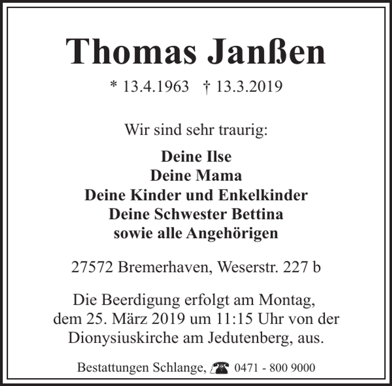 <p>Thomas Janßen<br />* 13.4.1963 † 13.3.2019<br />Wir sind sehr traurig:<br />Deine Ilse<br />Deine Mama<br />Deine Kinder und Enkelkinder<br />Deine Schwester Bettina<br />sowie alle Angehörigen<br />27572 Bremerhaven, Weserstr. 227 b<br />Die Beerdigung erfolgt am Montag,<br />dem 25. März 2019 um 11:15 Uhr von der<br />Dionysiuskirche am Jedutenberg, aus.<br />Bestattungen Schlange,</p><p>0471 - 800 9000</p>