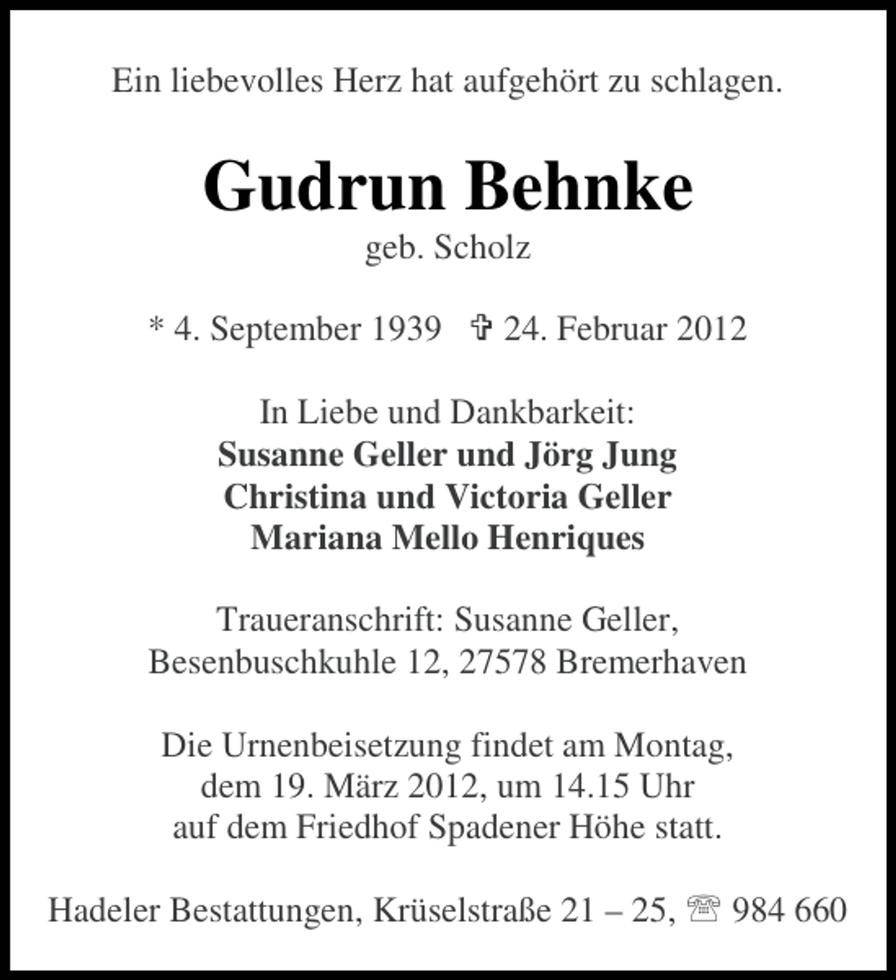 <p>Ein liebevolles Herz hat aufgehört zu schlagen.</p><p>Gudrun Behnke<br />geb. Scholz<br />* 4. September 1939</p><p>24. Februar 2012</p><p>In Liebe und Dankbarkeit:<br />Susanne Geller und Jörg Jung<br />Christina und Victoria Geller<br />Mariana Mello Henriques<br />Traueranschrift: Susanne Geller,<br />Besenbuschkuhle 12, 27578 Bremerhaven<br />Die Urnenbeisetzung findet am Montag,<br />dem 19. März 2012, um 14.15 Uhr<br />auf dem Friedhof Spadener Höhe statt.<br />Hadeler Bestattungen, Krüselstraße 21 – 25,</p><p>984 660</p>
