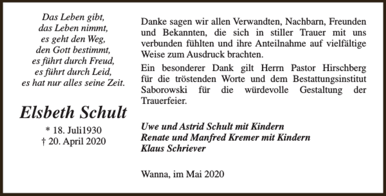 <p>Das Leben gibt,<br />das Leben nimmt,<br />es geht den Weg,<br />den Gott bestimmt,<br />es führt durch Freud,<br />es führt durch Leid,<br />es hat nur alles seine Zeit.</p><p>Elsbeth Schult<br />* 18. Juli1930<br />† 20. April 2020</p><p>Danke sagen wir allen Verwandten, Nachbarn, Freunden<br />und Bekannten, die sich in stiller Trauer mit uns<br />verbunden fühlten und ihre Anteilnahme auf vielfältige<br />Weise zum Ausdruck brachten.<br />Ein besonderer Dank gilt Herrn Pastor Hirschberg<br />für die tröstenden Worte und dem Bestattungsinstitut<br />Saborowski für die würdevolle Gestaltung der<br />Trauerfeier.<br />Uwe und Astrid Schult mit Kindern<br />Renate und Manfred Kremer mit Kindern<br />Klaus Schriever<br />Wanna, im Mai 2020</p>