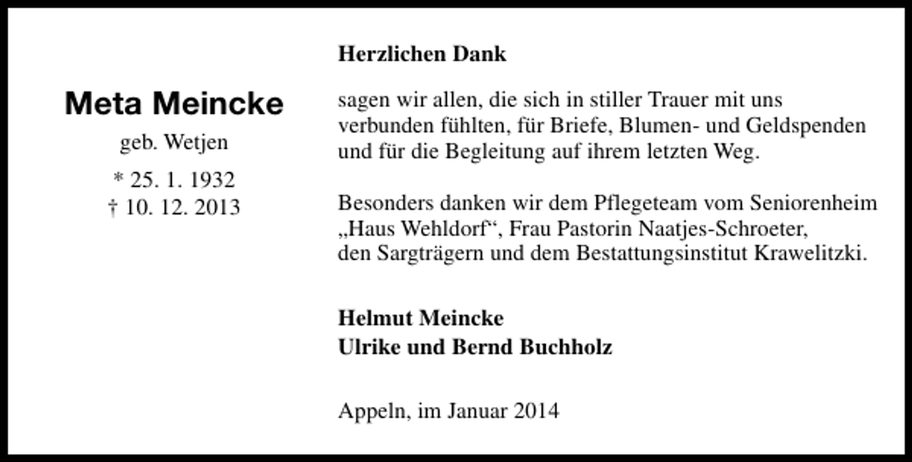 <p>Herzlichen Dank</p><p>Meta Meincke<br />geb. Wetjen<br />* 25. 1. 1932<br />† 10. 12. 2013</p><p>sagen wir allen, die sich in stiller Trauer mit uns<br />verbunden fühlten, für Briefe, Blumen- und Geldspenden<br />und für die Begleitung auf ihrem letzten Weg.<br />Besonders danken wir dem Pflegeteam vom Seniorenheim<br />„Haus Wehldorf“, Frau Pastorin Naatjes-Schroeter,<br />den Sargträgern und dem Bestattungsinstitut Krawelitzki.<br />Helmut Meincke<br />Ulrike und Bernd Buchholz<br />Appeln, im Januar 2014</p>