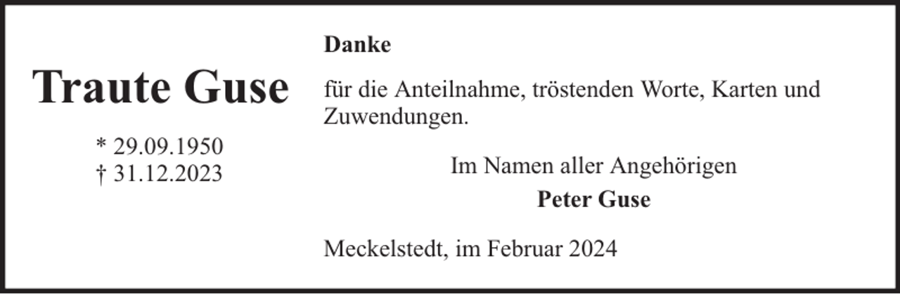 <p>Traute Guse<br />* 29.09.1950<br />† 31.12.2023</p><p>Danke<br />für die Anteilnahme, tröstenden Worte, Karten und<br />Zuwendungen.<br />Im Namen aller Angehörigen<br />Peter Guse<br />Meckelstedt, im Februar 2024</p>
