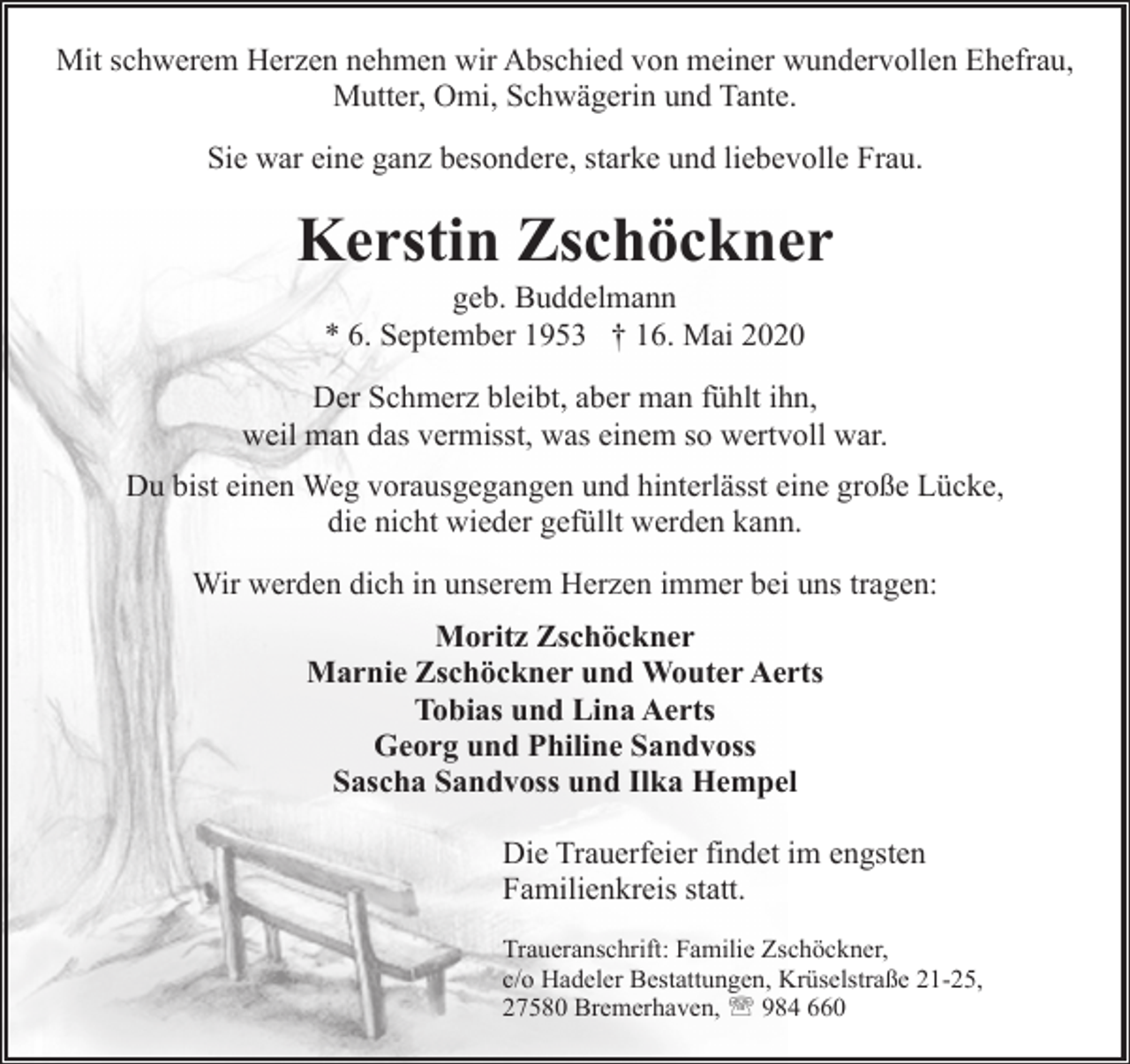 <p>Mit schwerem Herzen nehmen wir Abschied von meiner wundervollen Ehefrau,<br />Mutter, Omi, Schwägerin und Tante.<br />Sie war eine ganz besondere, starke und liebevolle Frau.</p><p>Kerstin Zschöckner<br />geb. Buddelmann<br />* 6. September 1953 † 16. Mai 2020</p><p>Der Schmerz bleibt, aber man fühlt ihn,<br />weil man das vermisst, was einem so wertvoll war.<br />Du bist einen Weg vorausgegangen und hinterlässt eine große Lücke,<br />die nicht wieder gefüllt werden kann.<br />Wir werden dich in unserem Herzen immer bei uns tragen:<br />Moritz Zschöckner<br />Marnie Zschöckner und Wouter Aerts<br />Tobias und Lina Aerts<br />Georg und Philine Sandvoss<br />Sascha Sandvoss und Ilka Hempel<br />Die Trauerfeier findet im engsten<br />Familienkreis statt.<br />Traueranschrift: Familie Zschöckner,<br />c/o Hadeler Bestattungen, Krüselstraße 21-25,<br />27580 Bremerhaven, ' 984 660</p>