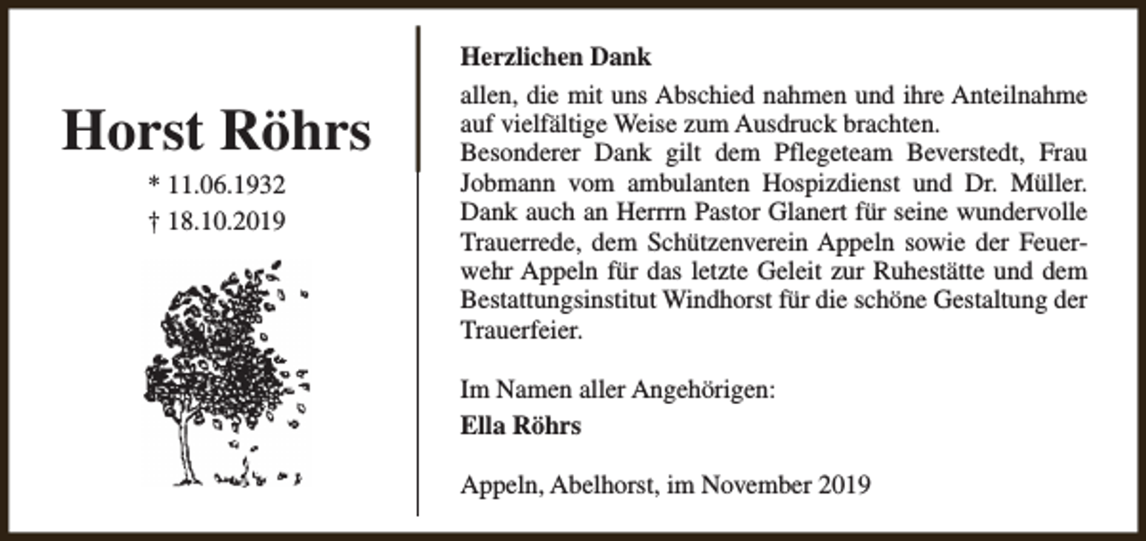<p>Horst Röhrs<br />* 11.06.1932<br />† 18.10.2019</p><p>Herzlichen Dank<br />allen, die mit uns Abschied nahmen und ihre Anteilnahme<br />auf vielfältige Weise zum Ausdruck brachten.<br />Besonderer Dank gilt dem Pflegeteam Beverstedt, Frau<br />Jobmann vom ambulanten Hospizdienst und Dr. Müller.<br />Dank auch an Herrrn Pastor Glanert für seine wundervolle<br />Trauerrede, dem Schützenverein Appeln sowie der Feuerwehr Appeln für das letzte Geleit zur Ruhestätte und dem<br />Bestattungsinstitut Windhorst für die schöne Gestaltung der<br />Trauerfeier.<br />Im Namen aller Angehörigen:<br />Ella Röhrs<br />Appeln, Abelhorst, im November 2019</p>
