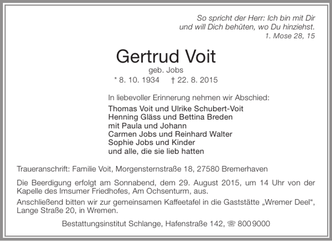 <p>So spricht der Herr: Ich bin mit Dir<br />und will Dich behüten, wo Du hinziehst.<br />1. Mose 28, 15</p><p>Gertrud Voit</p><p>geb. Jobs<br />* 8. 10. 1934 † 22. 8. 2015<br />In liebevoller Erinnerung nehmen wir Abschied:<br />Thomas Voit und Ulrike Schubert-Voit<br />Henning Gläss und Bettina Breden<br />mit Paula und Johann<br />Carmen Jobs und Reinhard Walter<br />Sophie Jobs und Kinder<br />und alle, die sie lieb hatten<br />Traueranschrift: Familie Voit, Morgensternstraße 18, 27580 Bremerhaven<br />Die Beerdigung erfolgt am Sonnabend, dem 29. August 2015, um 14 Uhr von der<br />Kapelle des Imsumer Friedhofes, Am Ochsenturm, aus.<br />Anschließend bitten wir zur gemeinsamen Kaffeetafel in die Gaststätte „Wremer Deel“,<br />Lange Straße 20, in Wremen.<br />Bestattungsinstitut Schlange, Hafenstraße 142,  800 9000</p>