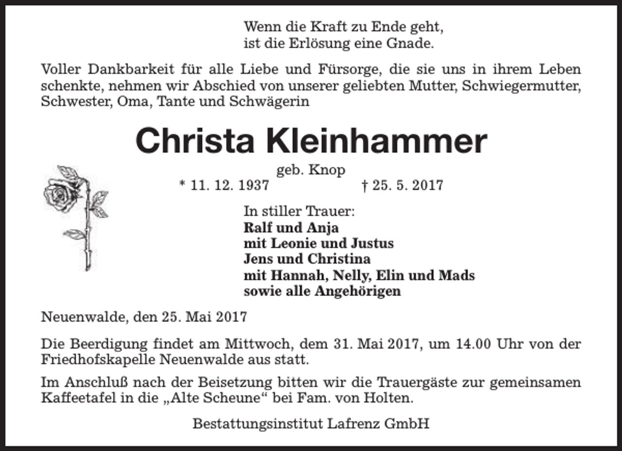 <p>Wenn die Kraft zu Ende geht,<br />ist die Erlösung eine Gnade.<br />Voller Dankbarkeit für alle Liebe und Fürsorge, die sie uns in ihrem Leben<br />schenkte, nehmen wir Abschied von unserer geliebten Mutter, Schwiegermutter,<br />Schwester, Oma, Tante und Schwägerin</p><p>Christa Kleinhammer<br />* 11. 12. 1937</p><p>geb. Knop</p><p>† 25. 5. 2017</p><p>In stiller Trauer:<br />Ralf und Anja<br />mit Leonie und Justus<br />Jens und Christina<br />mit Hannah, Nelly, Elin und Mads<br />sowie alle Angehörigen<br />Neuenwalde, den 25. Mai 2017<br />Die Beerdigung findet am Mittwoch, dem 31. Mai 2017, um 14.00 Uhr von der<br />Friedhofskapelle Neuenwalde aus statt.<br />Im Anschluß nach der Beisetzung bitten wir die Trauergäste zur gemeinsamen<br />Kaffeetafel in die „Alte Scheune“ bei Fam. von Holten.<br />Bestattungsinstitut Lafrenz GmbH</p>