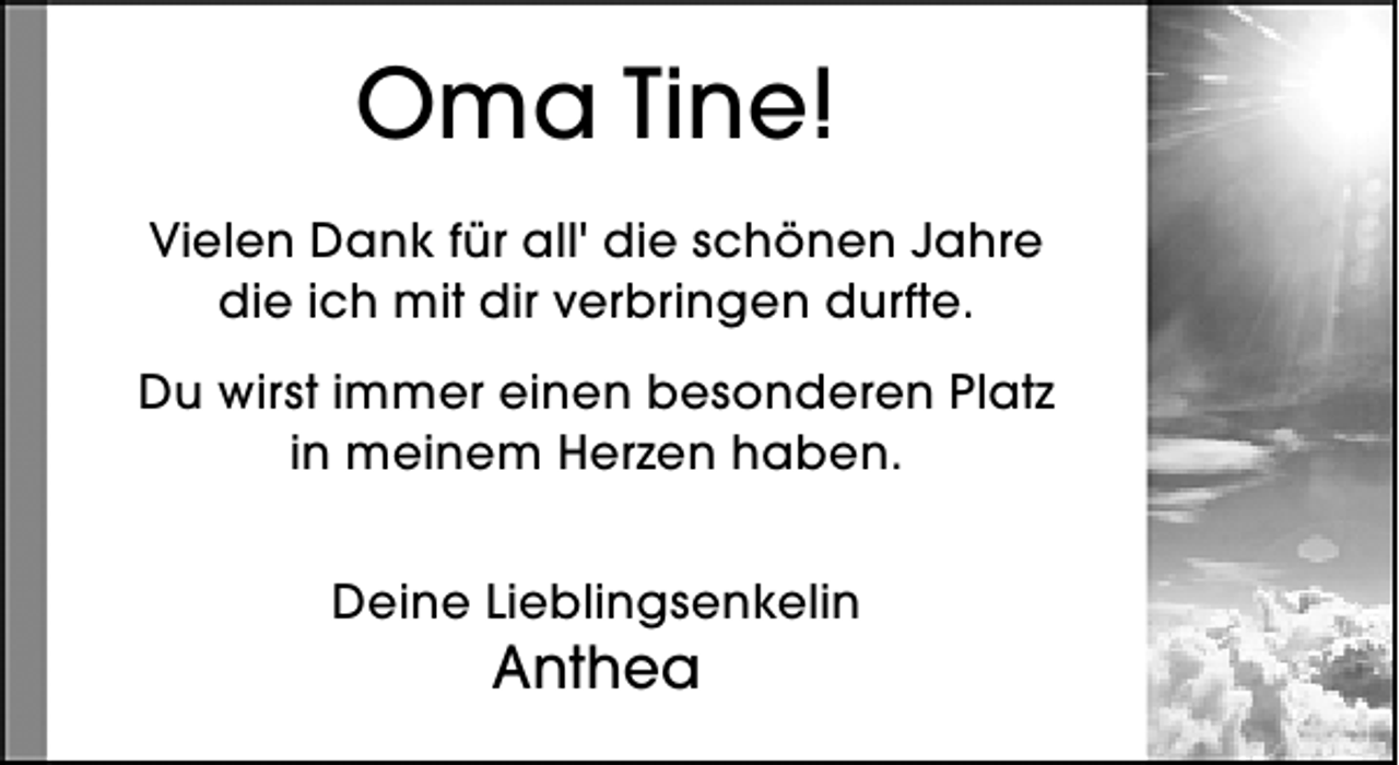 <p>Oma Tine!<br />Vielen Dank für all' die schönen Jahre<br />die ich mit dir verbringen durfte.<br />Du wirst immer einen besonderen Platz<br />in meinem Herzen haben.<br />Deine Lieblingsenkelin</p><p>Anthea</p>