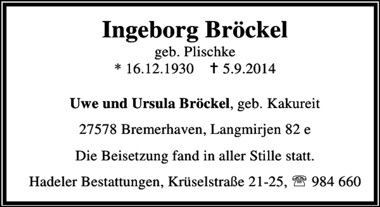 <p>Ingeborg Bröckel<br />geb. Plischke<br />* 16.12.1930<br />5.9.2014</p><p>Uwe und Ursula Bröckel, geb. Kakureit<br />27578 Bremerhaven, Langmirjen 82 e<br />Die Beisetzung fand in aller Stille statt.<br />Hadeler Bestattungen, Krüselstraße 21-25, ℡ 984 660</p>