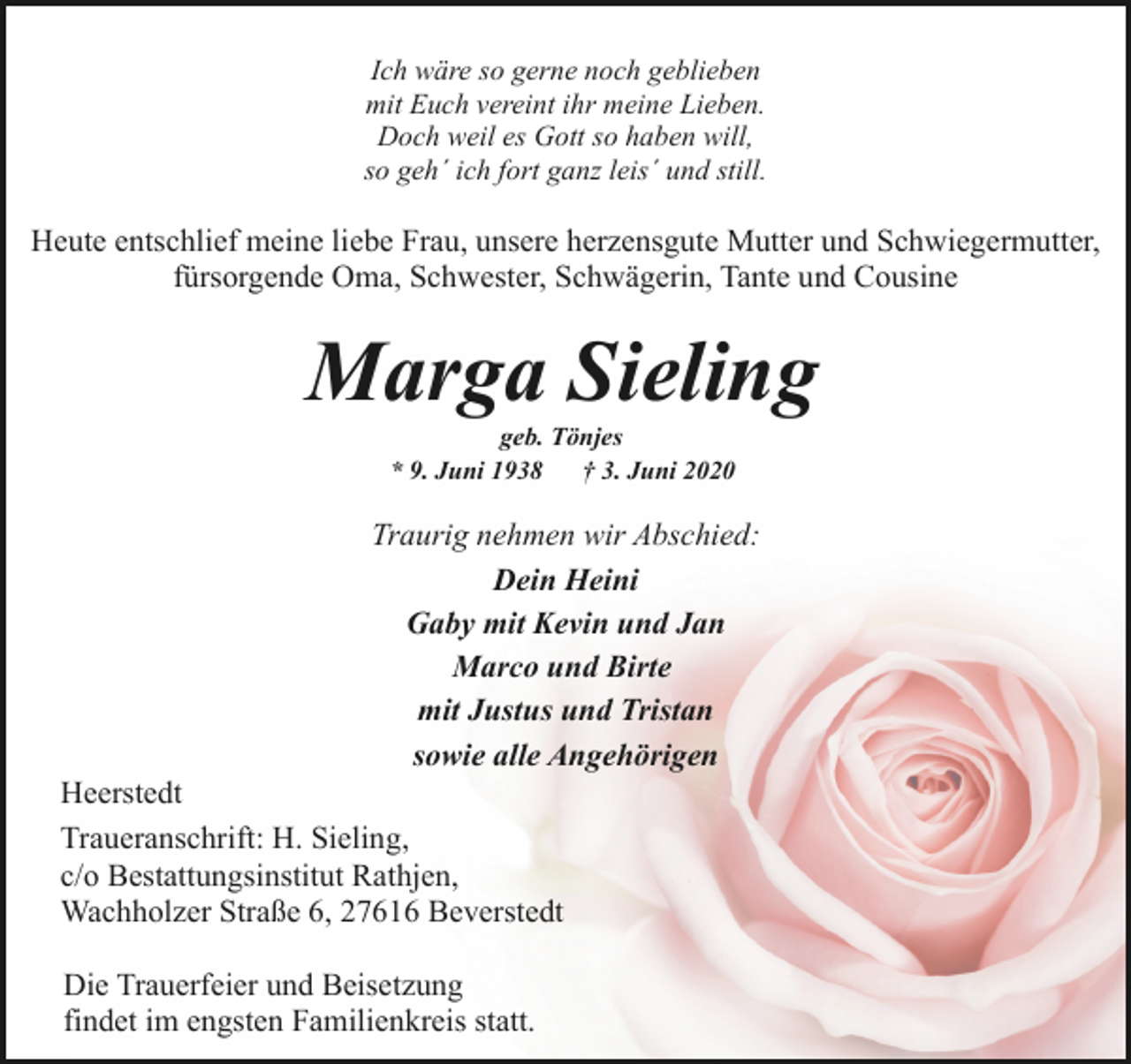 <p>Ich wäre so gerne noch geblieben<br />mit Euch vereint ihr meine Lieben.<br />Doch weil es Gott so haben will,<br />so geh´ ich fort ganz leis´ und still.</p><p>Heute entschlief meine liebe Frau, unsere herzensgute Mutter und Schwiegermutter,<br />fürsorgende Oma, Schwester, Schwägerin, Tante und Cousine</p><p>Marga Sieling<br />geb. Tönjes<br />* 9. Juni 1938<br />† 3. Juni 2020</p><p>Traurig nehmen wir Abschied:<br />Dein Heini<br />Gaby mit Kevin und Jan<br />Marco und Birte<br />mit Justus und Tristan<br />sowie alle Angehörigen</p><p>Heerstedt<br />Traueranschrift: H. Sieling,<br />c/o Bestattungsinstitut Rathjen,<br />Wachholzer Straße 6, 27616 Beverstedt<br />Die Trauerfeier und Beisetzung<br />findet im engsten Familienkreis statt.</p>