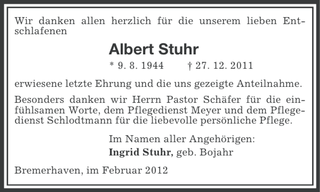 <p>Wir danken allen herzlich für die unserem lieben Entschlafenen</p><p>Albert Stuhr<br />* 9. 8. 1944</p><p>† 27. 12. 2011</p><p>erwiesene letzte Ehrung und die uns gezeigte Anteilnahme.<br />Besonders danken wir Herrn Pastor Schäfer für die einfühlsamen Worte, dem Pflegedienst Meyer und dem Pflegedienst Schlodtmann für die liebevolle persönliche Pflege.<br />Im Namen aller Angehörigen:<br />Ingrid Stuhr, geb. Bojahr<br />Bremerhaven, im Februar 2012</p>