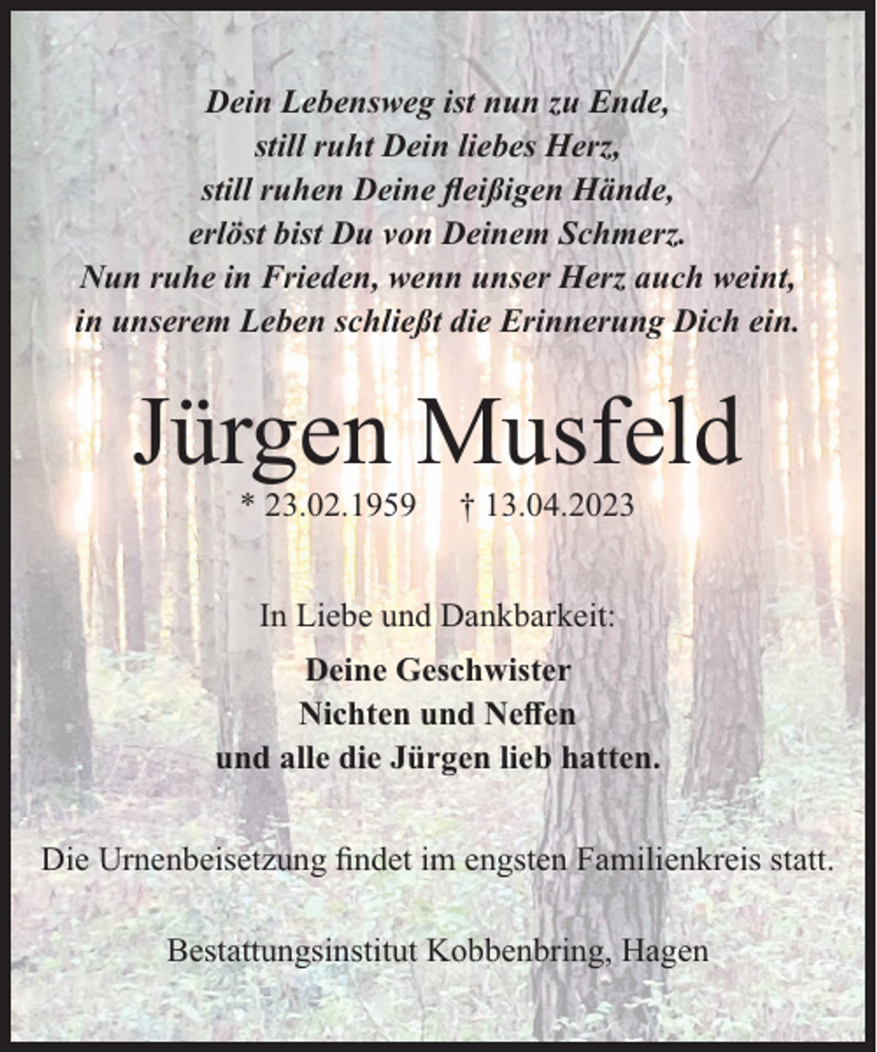<p>Dein Lebensweg ist nun zu Ende,<br />still ruht Dein liebes Herz,<br />still ruhen Deine ﬂeißigen Hände,<br />erlöst bist Du von Deinem Schmerz.<br />Nun ruhe in Frieden, wenn unser Herz auch weint,<br />in unserem Leben schließt die Erinnerung Dich ein.</p><p>Jürgen Musfeld<br />* 23.02.1959</p><p>† 13.04.2023</p><p>In Liebe und Dankbarkeit:<br />Deine Geschwister<br />Nichten und Neﬀen<br />und alle die Jürgen lieb hatten.<br />Die Urnenbeisetzung ﬁndet im engsten Familienkreis statt.<br />Bestattungsinstitut Kobbenbring, Hagen</p>
